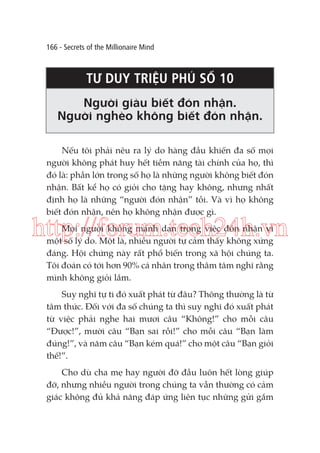 166 - Secrets of the Millionaire Mind

TƯ DUY TRIỆU PHÚ SỐ 10
Người giàu biết đón nhận.
Người nghèo không biết đón nhận.
Nếu tôi phải nêu ra lý do hàng đầu khiến đa số mọi
người không phát huy hết tiềm năng tài chính của họ, thì
đó là: phần lớn trong số họ là những người không biết đón
nhận. Bất kể họ có giỏi cho tặng hay không, nhưng nhất
định họ là những “người đón nhận” tồi. Và vì họ không
biết đón nhận, nên họ không nhận được gì.

http://forum.tech24h.vn
Mọi người không mạnh dạn trong việc đón nhận vì
một số lý do. Một là, nhiều người tự cảm thấy không xứng
đáng. Hội chứng này rất phổ biến trong xã hội chúng ta.
Tôi đoán có tới hơn 90% cá nhân trong thâm tâm nghĩ rằng
mình không giỏi lắm.
Suy nghĩ tự ti đó xuất phát từ đâu? Thông thường là từ
tâm thức. Đối với đa số chúng ta thì suy nghĩ đó xuất phát
từ việc phải nghe hai mươi câu “Không!” cho mỗi câu
“Được!”, mười câu “Bạn sai rồi!” cho mỗi câu “Bạn làm
đúng!”, và năm câu “Bạn kém quá!” cho một câu “Bạn giỏi
thế!”.
Cho dù cha mẹ hay người đỡ đầu luôn hết lòng giúp
đỡ, nhưng nhiều người trong chúng ta vẫn thường có cảm
giác không đủ khả năng đáp ứng liên tục những gửi gắm

 