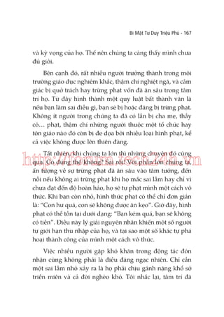 Bí Mật Tư Duy Triệu Phú - 167

và kỳ vọng của họ. Thế nên chúng ta càng thấy mình chưa
đủ giỏi.
Bên cạnh đó, rất nhiều người trưởng thành trong môi
trường giáo dục nghiêm khắc, thậm chí nghiệt ngã, và cảm
giác bị quở trách hay trừng phạt vốn đã ăn sâu trong tâm
trí họ. Từ đây hình thành một quy luật bất thành văn là
nếu bạn làm sai điều gì, bạn sẽ bị hoặc đáng bị trừng phạt.
Không ít người trong chúng ta đã có lần bị cha mẹ, thầy
cô… phạt, thậm chí những người thuộc một tổ chức hay
tôn giáo nào đó còn bị đe dọa bởi nhiều loại hình phạt, kể
cả việc không được lên thiên đàng.
Tất nhiên, khi chúng ta lớn thì những chuyện đó cũng
qua. Có đúng thế không? Sai rồi! Với phần lớn chúng ta,
ấn tượng về sự trừng phạt đã ăn sâu vào tâm tưởng, đến
nỗi nếu không ai trừng phạt khi họ mắc sai lầm hay chỉ vì
chưa đạt đến độ hoàn hảo, họ sẽ tự phạt mình một cách vô
thức. Khi bạn còn nhỏ, hình thức phạt có thể chỉ đơn giản
là: “Con hư quá, con sẽ không được ăn kẹo”. Giờ đây, hình
phạt có thể tồn tại dưới dạng: “Bạn kém quá, bạn sẽ không
có tiền”. Điều này lý giải nguyên nhân khiến một số người
tự giới hạn thu nhập của họ, và tại sao một số khác tự phá
hoại thành công của mình một cách vô thức.

http://forum.tech24h.vn

Việc nhiều người gặp khó khăn trong động tác đón
nhận cũng không phải là điều đáng ngạc nhiên. Chỉ cần
một sai lầm nhỏ xảy ra là họ phải chịu gánh nặng khổ sở
triền miên và cả đời nghèo khó. Tôi nhắc lại, tâm trí đã

 