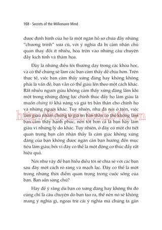 168 - Secrets of the Millionaire Mind

được định hình của họ là một ngăn hồ sơ chứa đầy những
“chương trình” xưa cũ, với ý nghĩa đã bị cảm nhận chủ
quan thay đổi ít nhiều, hòa trộn vào những câu chuyện
đầy kịch tính và thảm họa.
Đây là những điều tôi thường dạy trong các khóa học,
và có thể chúng sẽ làm các bạn cảm thấy dễ chịu hơn. Trên
thực tế, việc bạn cảm thấy xứng đáng hay không không
phải là vấn đề, bạn vẫn có thể giàu lên theo một cách khác.
Rất nhiều người giàu không cảm thấy xứng đáng lắm khi
một trong những động lực chính thúc đẩy họ làm giàu là
muốn chứng tỏ khả năng và giá trị bản thân cho chính họ
và những người khác. Tuy nhiên, như đã nói ở trên, việc
làm giàu nhằm chứng tỏ giá trị bản thân có thể không làm
bạn cảm thấy hạnh phúc, nên tốt hơn cả là bạn hãy làm
giàu vì những lý do khác. Tuy nhiên, ở đây có một chi tiết
quan trọng bạn cần nhận thấy là cảm giác không xứng
đáng của bạn không được ngăn cản bạn hướng đến mục
tiêu làm giàu; bởi vì đây có thể là một động cơ thúc đẩy rất
hiệu quả.

http://forum.tech24h.vn

Nói như vậy để bạn hiểu điều tôi sẽ chia sẻ với các bạn
sau đây một cách rõ ràng và mạch lạc. Đây có thể là một
trong những thời điểm quan trọng trong cuộc sống của
bạn. Bạn sẵn sàng chứ?
Hãy để ý rằng dù bạn có xứng đáng hay không thì đó
cũng chỉ là câu chuyện do bạn tạo ra, thế nên nó sẽ không
mang ý nghĩa gì, ngoại trừ cái ý nghĩa mà chúng ta gán

 