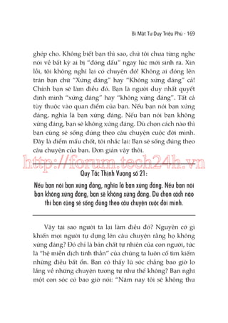 Bí Mật Tư Duy Triệu Phú - 169

ghép cho. Không biết bạn thì sao, chứ tôi chưa từng nghe
nói về bất kỳ ai bị “đóng dấu” ngay lúc mới sinh ra. Xin
lỗi, tôi không nghĩ lại có chuyện đó! Không ai đóng lên
trán bạn chữ “Xứng đáng” hay “Không xứng đáng” cả!
Chính bạn sẽ làm điều đó. Bạn là người duy nhất quyết
định mình “xứng đáng” hay “không xứng đáng”. Tất cả
tùy thuộc vào quan điểm của bạn. Nếu bạn nói bạn xứng
đáng, nghĩa là bạn xứng đáng. Nếu bạn nói bạn không
xứng đáng, bạn sẽ không xứng đáng. Dù chọn cách nào thì
bạn cũng sẽ sống đúng theo câu chuyện cuộc đời mình.
Đây là điểm mấu chốt, tôi nhắc lại: Bạn sẽ sống đúng theo
câu chuyện của bạn. Đơn giản vậy thôi.

http://forum.tech24h.vn
Quy Tắc Thịnh Vượng số 21:

Nếu bạn nói bạn xứng đáng, nghĩa là bạn xứng đáng. Nếu bạn nói
bạn không xứng đáng, bạn sẽ không xứng đáng. Dù chọn cách nào
thì bạn cũng sẽ sống đúng theo câu chuyện cuộc đời mình.
Vậy tại sao người ta lại làm điều đó? Nguyên cớ gì
khiến mọi người tự dựng lên câu chuyện rằng họ không
xứng đáng? Đó chỉ là bản chất tự nhiên của con người, tức
là “hệ miễn dịch tinh thần” của chúng ta luôn cố tìm kiếm
những điều bất ổn. Bạn có thấy lũ sóc chẳng bao giờ lo
lắng về những chuyện tương tự như thế không? Bạn nghĩ
một con sóc có bao giờ nói: “Năm nay tôi sẽ không thu

 