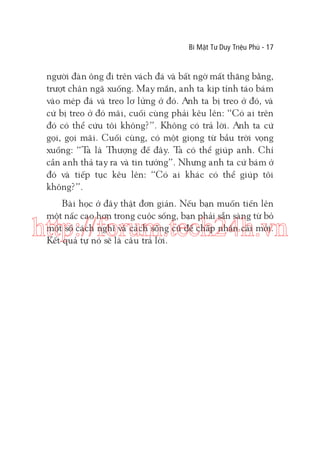 Bí Mật Tư Duy Triệu Phú - 17

người đàn ông đi trên vách đá và bất ngờ mất thăng bằng,
trượt chân ngã xuống. May mắn, anh ta kịp tỉnh táo bám
vào mép đá và treo lơ lửng ở đó. Anh ta bị treo ở đó, và
cứ bị treo ở đó mãi, cuối cùng phải kêu lên: “Có ai trên
đó có thể cứu tôi không?”. Không có trả lời. Anh ta cứ
gọi, gọi mãi. Cuối cùng, có một giọng từ bầu trời vọng
xuống: “T là Thượng đế đây. T có thể giúp anh. Chỉ
a
a
cần anh thả tay ra và tin tưởng”. Nhưng anh ta cứ bám ở
đó và tiếp tục kêu lên: “Có ai khác có thể giúp tôi
không?”.
Bài học ở đây thật đơn giản. Nếu bạn muốn tiến lên
một nấc cao hơn trong cuộc sống, bạn phải sẵn sàng từ bỏ
một số cách nghĩ và cách sống cũ để chấp nhận cái mới.
Kết quả tự nó sẽ là câu trả lời.

http://forum.tech24h.vn

 