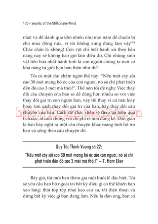 170 - Secrets of the Millionaire Mind

nhặt và để dành quả khô nhiều như mọi năm để chuẩn bị
cho mùa đông nữa, vì tôi không xứng đáng làm vậy”?
Chắc chắn là không! Con vật chỉ biết hành xử theo bản
năng này sẽ không bao giờ làm điều đó. Chỉ những sinh
vật tiến hóa nhất hành tinh là con người chúng ta mới có
khả năng tự giới hạn bản thân như thế.
Tôi có một câu châm ngôn thế này: “Nếu một cây sồi
cao 30 mét mang bộ óc của con người, nó sẽ chỉ phát triển
đến độ cao 3 mét mà thôi!”. Thế nên tôi đề nghị: Việc thay
đổi câu chuyện của bạn sẽ dễ dàng hơn nhiều so với việc
thay đổi giá trị con người bạn, vậy thì thay vì cứ mãi loay
hoay tìm cách thay đổi giá trị của bạn, hãy thay đổi câu
chuyện của bạn. Cách đó chắc chắn sẽ đem lại hiệu quả
tích cực, nhanh chóng với chi phí rẻ hơn đáng kể. Đơn giản
là bạn hãy nghĩ ra một câu chuyện khác mang tính hỗ trợ
bạn và sống theo câu chuyện đó.

http://forum.tech24h.vn
Quy Tắc Thịnh Vượng số 22:
“Nếu một cây sồi cao 30 mét mang bộ óc của con người, nó sẽ chỉ
phát triển đến độ cao 3 mét mà thôi!” – T. Harv Eker
Bây giờ, tôi mời bạn tham gia một buổi lễ đặc biệt. Tôi
sẽ yêu cầu bạn bỏ ngoài tai bất kỳ điều gì có thể khiến bạn
xao lãng: thôi tóp tép nhai kẹo cao su, tắt điện thoại và
dừng bất kỳ việc gì bạn đang làm. Nếu là đàn ông, bạn có

 