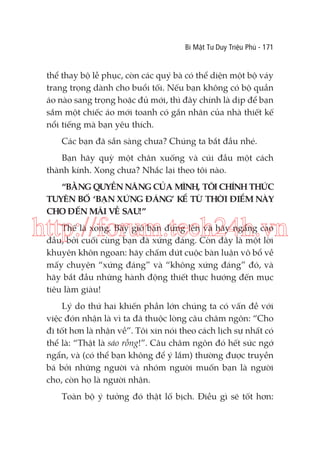 Bí Mật Tư Duy Triệu Phú - 171

thể thay bộ lễ phục, còn các quý bà có thể diện một bộ váy
trang trọng dành cho buổi tối. Nếu bạn không có bộ quần
áo nào sang trọng hoặc đủ mới, thì đây chính là dịp để bạn
sắm một chiếc áo mới toanh có gắn nhãn của nhà thiết kế
nổi tiếng mà bạn yêu thích.
Các bạn đã sẵn sàng chưa? Chúng ta bắt đầu nhé.
Bạn hãy quỳ một chân xuống và cúi đầu một cách
thành kính. Xong chưa? Nhắc lại theo tôi nào.
“BẰNG QUYỀN NĂNG CỦA MÌNH, TÔI CHÍNH THỨC
TUYÊN BỐ ‘BẠN XỨNG ĐÁNG’ KỂ TỪ THỜI ĐIỂM NÀY
CHO ĐẾN MÃI VỀ SAU!”

http://forum.tech24h.vn
Thế là xong. Bây giờ bạn đứng lên và hãy ngẩng cao
đầu, bởi cuối cùng bạn đã xứng đáng. Còn đây là một lời
khuyên khôn ngoan: hãy chấm dứt cuộc bàn luận vô bổ về
mấy chuyện “xứng đáng” và “không xứng đáng” đó, và
hãy bắt đầu những hành động thiết thực hướng đến mục
tiêu làm giàu!

Lý do thứ hai khiến phần lớn chúng ta có vấn đề với
việc đón nhận là vì ta đã thuộc lòng câu châm ngôn: “Cho
đi tốt hơn là nhận về”. Tôi xin nói theo cách lịch sự nhất có
thể là: “Thật là sáo rỗng!”. Câu châm ngôn đó hết sức ngớ
ngẩn, và (có thể bạn không để ý lắm) thường được truyền
bá bởi những người và nhóm người muốn bạn là người
cho, còn họ là người nhận.
Toàn bộ ý tưởng đó thật lố bịch. Điều gì sẽ tốt hơn:

 