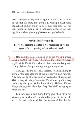 172 - Secrets of the Millionaire Mind

nóng hay lạnh, to hay nhỏ, trong hay ngoài? Cho và nhận
là hai mặt của cùng một đồng xu. Những ai đoan chắc
rằng cho đi tốt hơn nhận về đều rất kém môn toán: Đối với
mỗi người cho luôn phải có một người nhận, và với mỗi
người nhận bao giờ cũng phải có một người cho đi.

Quy Tắc Thịnh Vượng số 23:
Đối với mỗi người cho luôn phải có một người nhận, và với mỗi
người nhận bao giờ cũng phải có một người cho đi.
Hãy nghĩ mà xem, làm sao bạn có thể cho nếu không
có ai nhận? Cả hai vế phải nằm trong trạng thái cân bằng
tuyệt đối là 50/50. Và vì cho và nhận luôn cân bằng nên
chúng phải có tầm quan trọng tương đương nhau.

http://forum.tech24h.vn
Cảm giác khi cho đi sẽ như thế nào? Phần lớn chúng ta
đồng ý rằng cảm giác cho đi thật diệu kỳ và mãn nguyện.
Vậy cảm giác ấy sẽ ra sao nếu bạn muốn cho, nhưng người
khác không sẵn sàng đón nhận? Đa số mọi người khẳng
định rằng cảm giác đó thật kinh khủng. Thế nên khi bạn
không sẵn lòng đón nhận, bạn đang “làm khổ” những người
muốn cho bạn.
Làm như vậy là bạn thẳng thừng phủ nhận niềm vui
và cảm giác dễ chịu đến từ hành động cho đi của họ. Họ
sẽ có cảm giác thật tồi tệ. Bạn hỏi tại sao ư? Tôi nhắc lại

 