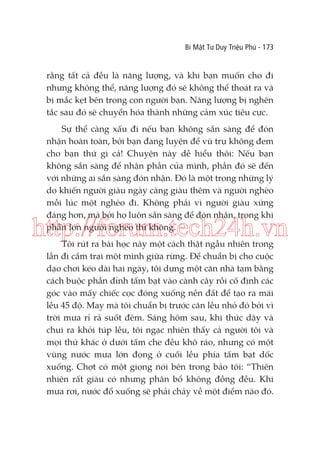 Bí Mật Tư Duy Triệu Phú - 173

rằng tất cả đều là năng lượng, và khi bạn muốn cho đi
nhưng không thể, năng lượng đó sẽ không thể thoát ra và
bị mắc kẹt bên trong con người bạn. Năng lượng bị nghẽn
tắc sau đó sẽ chuyển hóa thành những cảm xúc tiêu cực.
Sự thể càng xấu đi nếu bạn không sẵn sàng để đón
nhận hoàn toàn, bởi bạn đang luyện để vũ trụ không đem
cho bạn thứ gì cả! Chuyện này dễ hiểu thôi: Nếu bạn
không sẵn sàng để nhận phần của mình, phần đó sẽ đến
với những ai sẵn sàng đón nhận. Đó là một trong những lý
do khiến người giàu ngày càng giàu thêm và người nghèo
mỗi lúc một nghèo đi. Không phải vì người giàu xứng
đáng hơn, mà bởi họ luôn sẵn sàng để đón nhận, trong khi
phần lớn người nghèo thì không.

http://forum.tech24h.vn
Tôi rút ra bài học này một cách thật ngẫu nhiên trong
lần đi cắm trại một mình giữa rừng. Để chuẩn bị cho cuộc
dạo chơi kéo dài hai ngày, tôi dựng một căn nhà tạm bằng
cách buộc phần đỉnh tấm bạt vào cành cây rồi cố định các
góc vào mấy chiếc cọc đóng xuống nền đất để tạo ra mái
lều 45 độ. May mà tôi chuẩn bị trước căn lều nhỏ đó bởi vì
trời mưa rỉ rả suốt đêm. Sáng hôm sau, khi thức dậy và
chui ra khỏi túp lều, tôi ngạc nhiên thấy cả người tôi và
mọi thứ khác ở dưới tấm che đều khô ráo, nhưng có một
vũng nước mưa lớn đọng ở cuối lều phía tấm bạt dốc
xuống. Chợt có một giọng nói bên trong bảo tôi: “Thiên
nhiên rất giàu có nhưng phân bổ không đồng đều. Khi
mưa rơi, nước đổ xuống sẽ phải chảy về một điểm nào đó.

 