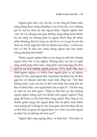 Bí Mật Tư Duy Triệu Phú - 175

Người giàu làm việc cật lực và tin rằng họ hoàn toàn
xứng đáng được tưởng thưởng vì sự nỗ lực đó, và vì những
giá trị mà họ đem lại cho người khác. Người nghèo làm
việc vất vả, nhưng cảm giác không xứng đáng luôn khiến
họ tin rằng họ không phải là người thích hợp để nhận
phần thưởng, bất kể công sức đã bỏ ra và cả giá trị mà họ
đem lại. Cách nghĩ đó biến họ thành nạn nhân, và làm sao
bạn có thể là một nạn nhân đúng nghĩa nếu bạn được
tưởng thưởng hậu hĩnh?
Nhiều người nghèo thật sự tin rằng họ tốt hơn những
người khác bởi vì họ nghèo. Không hiểu sao họ cứ nghĩ
rằng mình hiếu thảo hơn, sống tình cảm hơn hay chỉ đơn
giản là tốt hơn những người giàu có. Vô lý thật! Thứ duy
nhất người nghèo có nhiều hơn người giàu là sự nghèo
túng! Có lần, một người đàn ông tham dự khóa học đi đến
gặp tôi với khuôn mặt đầy nước mắt. Ông nói: “Tôi thật
không hiểu. Làm sao tôi có thể cảm thấy hài lòng khi tôi
thì có nhiều tiền, còn người khác lại có quá ít”. Tôi hỏi ông
ta một số câu đơn giản: “Ông có thể làm gì cho những
người nghèo bằng cách trở thành một người nghèo? Ông
giúp đỡ được ai nếu bản thân túng quẫn? Hay ông sẽ trở
thành gánh nặng cho người khác khi họ phải nuôi thêm
một miệng ăn? Chẳng lẽ việc làm giàu cho bản thân để rồi
có thể thật sự giúp đỡ người khác từ vị thế của một người
có tiềm lực lại không tốt hơn sao?”.

http://forum.tech24h.vn

Người đàn ông ngừng khóc và thốt lên: “Tôi hiểu ra

 