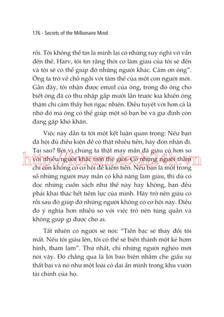 176 - Secrets of the Millionaire Mind

rồi. Tôi không thể tin là mình lại có những suy nghĩ vớ vẩn
đến thế. Harv, tôi tin rằng thời cơ làm giàu của tôi sẽ đến
và tôi sẽ có thể giúp đỡ những người khác. Cảm ơn ông”.
Ông ta trở về chỗ ngồi với tâm thế của một con người mới.
Gần đây, tôi nhận được email của ông, trong đó ông cho
biết ông đã có thu nhập gấp mười lần trước kia khiến ông
thậm chí cảm thấy hơi ngạc nhiên. Điều tuyệt vời hơn cả là
nhờ đó mà ông có thể giúp một số bạn bè và gia đình còn
đang gặp khó khăn.
Việc này dẫn ta tới một kết luận quan trọng: Nếu bạn
đã hội đủ điều kiện để có thật nhiều tiền, hãy đón nhận đi.
Tại sao? Bởi vì chúng ta thật may mắn đã giàu có hơn so
với nhiều người khác trên thế giới. Có những người thậm
chí còn không có cơ hội để kiếm tiền. Nếu bạn là một trong
số những người may mắn có khả năng làm giàu, thì dù có
đọc những cuốn sách như thế này hay không, bạn đều
phải khai thác hết tiềm lực của mình. Hãy trở nên giàu có
rồi sau đó giúp đỡ những người không có cơ hội này. Điều
đó ý nghĩa hơn nhiều so với việc trở nên túng quẫn và
không giúp gì được cho ai.

http://forum.tech24h.vn

Tất nhiên có người sẽ nói: “Tiền bạc sẽ thay đổi tôi
mất. Nếu tôi giàu lên, tôi có thể sẽ biến thành một kẻ hợm
hĩnh, tham lam”. Thứ nhất, chỉ những người nghèo mới
nói vậy. Đó chẳng qua là lời bao biện nhằm che giấu sự
thất bại và nó như một loài cỏ dại ẩn mình trong khu vườn
tài chính của họ.

 