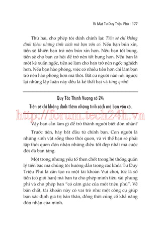 Bí Mật Tư Duy Triệu Phú - 177

Thứ hai, cho phép tôi đính chính lại: Tiền sẽ chỉ khẳng
định thêm những tính cách mà bạn vốn có. Nếu bạn bủn xỉn,
tiền sẽ khiến bạn trở nên bủn xỉn hơn. Nếu bạn tốt bụng,
tiền sẽ cho bạn cơ hội để trở nên tốt bụng hơn. Nếu bạn là
một kẻ xuẩn ngốc, tiền sẽ làm cho bạn trở nên ngốc nghếch
hơn. Nếu bạn hào phóng, việc có nhiều tiền hơn chỉ làm bạn
trở nên hào phóng hơn mà thôi. Bất cứ người nào nói ngược
lại những lập luận này đều là kẻ thất bại và túng quẫn!

Quy Tắc Thịnh Vượng số 24:
Tiền sẽ chỉ khẳng định thêm những tính cách mà bạn vốn có.

http://forum.tech24h.vn
Vậy bạn cần làm gì để trở thành người biết đón nhận?

Trước tiên, hãy bắt đầu từ chính bạn. Con người là
những sinh vật sống theo thói quen, và vì thế bạn sẽ phải
tập thói quen đón nhận những điều tốt đẹp nhất mà cuộc
đời đã ban tặng.
Một trong những yếu tố then chốt trong hệ thống quản
lý tiền bạc mà chúng tôi hướng dẫn trong các khóa Tư Duy
Triệu Phú là cần tạo ra một tài khoản Vui chơi, tức là số
tiền (có giới hạn) mà bạn tự cho phép mình tiêu xài phung
phí và cho phép bạn “có cảm giác của một triệu phú”. Về
bản chất, tài khoản này có vai trò như một công cụ giúp
bạn xác định giá trị bản thân, đồng thời củng cố khả năng
đón nhận của mình.

 