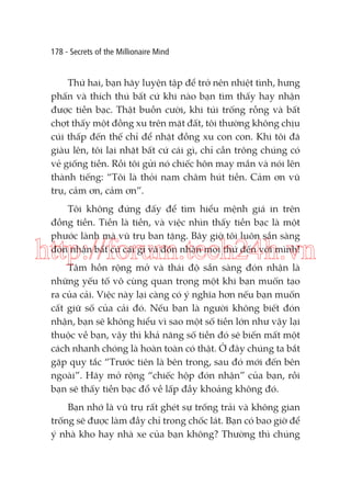 178 - Secrets of the Millionaire Mind

Thứ hai, bạn hãy luyện tập để trở nên nhiệt tình, hưng
phấn và thích thú bất cứ khi nào bạn tìm thấy hay nhận
được tiền bạc. Thật buồn cười, khi túi trống rỗng và bất
chợt thấy một đồng xu trên mặt đất, tôi thường không chịu
cúi thấp đến thế chỉ để nhặt đồng xu con con. Khi tôi đã
giàu lên, tôi lại nhặt bất cứ cái gì, chỉ cần trông chúng có
vẻ giống tiền. Rồi tôi gửi nó chiếc hôn may mắn và nói lên
thành tiếng: “Tôi là thỏi nam châm hút tiền. Cảm ơn vũ
trụ, cảm ơn, cảm ơn”.
Tôi không đứng đấy để tìm hiểu mệnh giá in trên
đồng tiền. Tiền là tiền, và việc nhìn thấy tiền bạc là một
phước lành mà vũ trụ ban tặng. Bây giờ tôi luôn sẵn sàng
đón nhận bất cứ cái gì và đón nhận mọi thứ đến với mình!

http://forum.tech24h.vn
Tâm hồn rộng mở và thái độ sẵn sàng đón nhận là
những yếu tố vô cùng quan trọng một khi bạn muốn tạo
ra của cải. Việc này lại càng có ý nghĩa hơn nếu bạn muốn
cất giữ số của cải đó. Nếu bạn là người không biết đón
nhận, bạn sẽ không hiểu vì sao một số tiền lớn như vậy lại
thuộc về bạn, vậy thì khả năng số tiền đó sẽ biến mất một
cách nhanh chóng là hoàn toàn có thật. Ở đây chúng ta bắt
gặp quy tắc “Trước tiên là bên trong, sau đó mới đến bên
ngoài”. Hãy mở rộng “chiếc hộp đón nhận” của bạn, rồi
bạn sẽ thấy tiền bạc đổ về lấp đầy khoảng không đó.
Bạn nhớ là vũ trụ rất ghét sự trống trải và không gian
trống sẽ được làm đầy chỉ trong chốc lát. Bạn có bao giờ để
ý nhà kho hay nhà xe của bạn không? Thường thì chúng

 