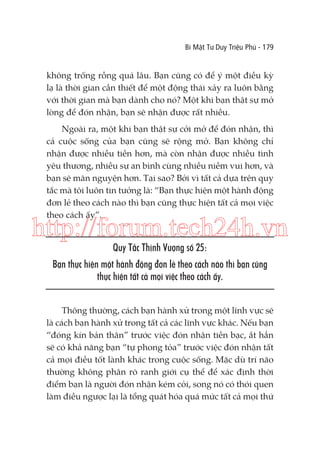 Bí Mật Tư Duy Triệu Phú - 179

không trống rỗng quá lâu. Bạn cũng có để ý một điều kỳ
lạ là thời gian cần thiết để một động thái xảy ra luôn bằng
với thời gian mà bạn dành cho nó? Một khi bạn thật sự mở
lòng để đón nhận, bạn sẽ nhận được rất nhiều.
Ngoài ra, một khi bạn thật sự cởi mở để đón nhận, thì
cả cuộc sống của bạn cũng sẽ rộng mở. Bạn không chỉ
nhận được nhiều tiền hơn, mà còn nhận được nhiều tình
yêu thương, nhiều sự an bình cùng nhiều niềm vui hơn, và
bạn sẽ mãn nguyện hơn. Tại sao? Bởi vì tất cả dựa trên quy
tắc mà tôi luôn tin tưởng là: “Bạn thực hiện một hành động
đơn lẻ theo cách nào thì bạn cũng thực hiện tất cả mọi việc
theo cách ấy”.

http://forum.tech24h.vn
Quy Tắc Thịnh Vượng số 25:
Bạn thực hiện một hành động đơn lẻ theo cách nào thì bạn cũng
thực hiện tất cả mọi việc theo cách ấy.
Thông thường, cách bạn hành xử trong một lĩnh vực sẽ
là cách bạn hành xử trong tất cả các lĩnh vực khác. Nếu bạn
“đóng kín bản thân” trước việc đón nhận tiền bạc, ắt hẳn
sẽ có khả năng bạn “tự phong tỏa” trước việc đón nhận tất
cả mọi điều tốt lành khác trong cuộc sống. Mặc dù trí não
thường không phân rõ ranh giới cụ thể để xác định thời
điểm bạn là người đón nhận kém cỏi, song nó có thói quen
làm điều ngược lại là tổng quát hóa quá mức tất cả mọi thứ

 