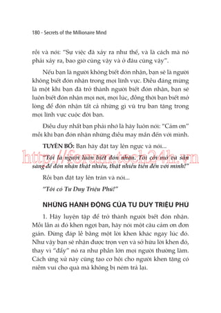 180 - Secrets of the Millionaire Mind

rồi và nói: “Sự việc đã xảy ra như thế, và là cách mà nó
phải xảy ra, bao giờ cũng vậy và ở đâu cũng vậy”.
Nếu bạn là người không biết đón nhận, bạn sẽ là người
không biết đón nhận trong mọi lĩnh vực. Điều đáng mừng
là một khi bạn đã trở thành người biết đón nhận, bạn sẽ
luôn biết đón nhận mọi nơi, mọi lúc, đồng thời bạn biết mở
lòng để đón nhận tất cả những gì vũ trụ ban tặng trong
mọi lĩnh vực cuộc đời bạn.
Điều duy nhất bạn phải nhớ là hãy luôn nói: “Cảm ơn”
mỗi khi bạn đón nhận những điều may mắn đến với mình.
TUYÊN BỐ: Bạn hãy đặt tay lên ngực và nói...

http://forum.tech24h.vn
“Tôi là người luôn biết đón nhận. Tôi cởi mở và sẵn
sàng để đón nhận thật nhiều, thật nhiều tiền đến với mình!”
Rồi bạn đặt tay lên trán và nói...
“Tôi có Tư Duy Triệu Phú!”

NHỮNG HÀNH ĐỘNG CỦA TƯ DUY TRIỆU PHÚ
1. Hãy luyện tập để trở thành người biết đón nhận.
Mỗi lần ai đó khen ngợi bạn, hãy nói một câu cảm ơn đơn
giản. Đừng đáp lễ bằng một lời khen khác ngay lúc đó.
Như vậy bạn sẽ nhận được trọn vẹn và sở hữu lời khen đó,
thay vì “đẩy” nó ra như phần lớn mọi người thường làm.
Cách ứng xử này cũng tạo cơ hội cho người khen tặng có
niềm vui cho quà mà không bị ném trả lại.

 