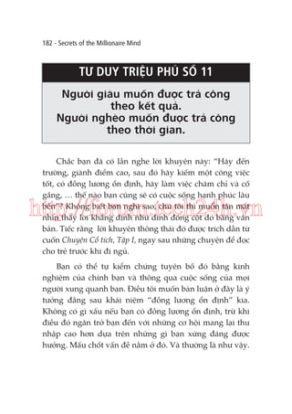 182 - Secrets of the Millionaire Mind

TƯ DUY TRIỆU PHÚ SỐ 11
Người giàu muốn được trả công
theo kết quả.
Người nghèo muốn được trả công
theo thời gian.
Chắc bạn đã có lần nghe lời khuyên này: “Hãy đến
trường, giành điểm cao, sau đó hãy kiếm một công việc
tốt, có đồng lương ổn định, hãy làm việc chăm chỉ và cố
gắng, … thế nào bạn cũng sẽ có cuộc sống hạnh phúc lâu
bền”? Không biết bạn nghĩ sao, chứ tôi thì muốn tận mắt
nhìn thấy lời khẳng định như đinh đóng cột đó bằng văn
bản. Tiếc rằng lời khuyên thông thái đó được trích dẫn từ
cuốn Chuyện Cổ tích, Tập I, ngay sau những chuyện để đọc
cho trẻ trước khi đi ngủ.

http://forum.tech24h.vn
Bạn có thể tự kiểm chứng tuyên bố đó bằng kinh
nghiệm của chính bạn và thông qua cuộc sống của mọi
người xung quanh bạn. Điều tôi muốn bàn luận ở đây là ý
tưởng đằng sau khái niệm “đồng lương ổn định” kia.
Không có gì xấu nếu bạn có đồng lương ổn định, trừ khi
điều đó ngăn trở bạn đến với những cơ hội mang lại thu
nhập cao hơn dựa trên những gì bạn xứng đáng được
hưởng. Mấu chốt vấn đề nằm ở đó. Và thường là như vậy.

 