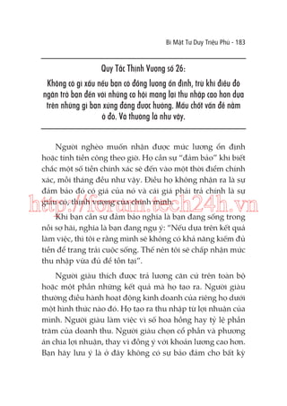 Bí Mật Tư Duy Triệu Phú - 183

Quy Tắc Thịnh Vượng số 26:
Không có gì xấu nếu bạn có đồng lương ổn định, trừ khi điều đó
ngăn trở bạn đến với những cơ hội mang lại thu nhập cao hơn dựa
trên những gì bạn xứng đáng được hưởng. Mấu chốt vấn đề nằm
ở đó. Và thường là như vậy.
Người nghèo muốn nhận được mức lương ổn định
hoặc tính tiền công theo giờ. Họ cần sự “đảm bảo” khi biết
chắc một số tiền chính xác sẽ đến vào một thời điểm chính
xác, mỗi tháng đều như vậy. Điều họ không nhận ra là sự
đảm bảo đó có giá của nó và cái giá phải trả chính là sự
giàu có, thịnh vượng của chính mình.

http://forum.tech24h.vn
Khi bạn cần sự đảm bảo nghĩa là bạn đang sống trong
nỗi sợ hãi, nghĩa là bạn đang ngụ ý: “Nếu dựa trên kết quả
làm việc, thì tôi e rằng mình sẽ không có khả năng kiếm đủ
tiền để trang trải cuộc sống. Thế nên tôi sẽ chấp nhận mức
thu nhập vừa đủ để tồn tại”.
Người giàu thích được trả lương căn cứ trên toàn bộ
hoặc một phần những kết quả mà họ tạo ra. Người giàu
thường điều hành hoạt động kinh doanh của riêng họ dưới
một hình thức nào đó. Họ tạo ra thu nhập từ lợi nhuận của
mình. Người giàu làm việc vì số hoa hồng hay tỷ lệ phần
trăm của doanh thu. Người giàu chọn cổ phần và phương
án chia lợi nhuận, thay vì đồng ý với khoản lương cao hơn.
Bạn hãy lưu ý là ở đây không có sự bảo đảm cho bất kỳ

 