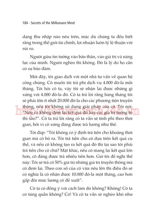 184 - Secrets of the Millionaire Mind

dạng thu nhập nào nêu trên, mặc dù chúng ta đều biết
rằng trong thế giới tài chính, lợi nhuận luôn tỷ lệ thuận với
rủi ro.
Người giàu tin tưởng vào bản thân, vào giá trị và năng
lực của mình. Người nghèo thì không. Đó là lý do họ cần
có sự bảo đảm.
Mới đây, tôi giao dịch với một nhà tư vấn về quan hệ
công chúng. Cô muốn tôi trả phí dịch vụ 4.000 đô-la mỗi
tháng. Tôi hỏi cô ta, vậy tôi sẽ nhận lại được những gì
xứng với 4.000 đô-la đó. Cô ta trả lời rằng hàng tháng tôi
sẽ phải tốn ít nhất 20.000 đô-la cho các phương tiện truyền
thông, nếu tôi không sử dụng giải pháp của cô. Tôi nói:
“Nếu cô không đem lại kết quả đó hay các giá trị tương tự
thì sao?”. Cô ta trả lời rằng cô ta vẫn sẽ tính phí theo thời
gian, bởi vì cô xứng đáng được trả lương như thế.

http://forum.tech24h.vn
Tôi đáp: “Tôi không có ý định trả tiền cho khoảng thời
gian mà cô bỏ ra. Tôi trả tiền cho cô dựa trên kết quả cụ
thể, và nếu cô không tạo ra kết quả đó thì tại sao tôi phải
trả tiền cho cô chứ? Mặt khác, nếu cô mang lại kết quả lớn
hơn, cô đáng được trả nhiều tiền hơn. Giờ tôi đề nghị thế
này: Tôi sẽ trả cô 50% giá trị những giá trị truyền thông mà
cô đem lại. Theo con số của cô vừa nêu lên thì điều đó sẽ
có nghĩa là cô nhận được 10.000 đô-la một tháng, cao hơn
gấp đôi mức lương cô đề xuất”.
Cô ta có đồng ý với cách làm đó không? Không! Cô ta
có túng quẫn không? Có! Và cô ta vẫn sẽ nghèo khó như

 