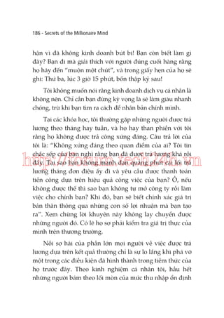 186 - Secrets of the Millionaire Mind

hận vì đã không kinh doanh bút bi! Bạn còn biết làm gì
đây? Bạn đi mà giải thích với người đúng cuối hàng rằng
họ hãy đến “muộn một chút”, và trong giấy hẹn của họ sẽ
ghi: Thứ ba, lúc 3 giờ 15 phút, bốn thập kỷ sau!
Tôi không muốn nói rằng kinh doanh dịch vụ cá nhân là
không nên. Chỉ cần bạn đừng kỳ vọng là sẽ làm giàu nhanh
chóng, trừ khi bạn tìm ra cách để nhân bản chính mình.
Tại các khóa học, tôi thường gặp những người được trả
lương theo tháng hay tuần, và họ hay than phiền với tôi
rằng họ không được trả công xứng đáng. Câu trả lời của
tôi là: “Không xứng đáng theo quan điểm của ai? Tôi tin
chắc sếp của bạn nghĩ rằng bạn đã được trả lương khá rồi
đấy. Tại sao bạn không mạnh dạn quẳng phứt cái lối trả
lương tháng đơn điệu ấy đi và yêu cầu được thanh toán
tiền công dựa trên hiệu quả công việc của bạn? Ồ, nếu
không được thế thì sao bạn không tự mở công ty rồi làm
việc cho chính bạn? Khi đó, bạn sẽ biết chính xác giá trị
bản thân thông qua những con số lợi nhuận mà bạn tạo
ra”. Xem chừng lời khuyên này không lay chuyển được
những người đó. Có lẽ họ sợ phải kiểm tra giá trị thực của
mình trên thương trường.

http://forum.tech24h.vn

Nỗi sợ hãi của phần lớn mọi người về việc được trả
lương dựa trên kết quả thường chỉ là sự lo lắng khi phá vỡ
một trong các điều kiện đã hình thành trong tiềm thức của
họ trước đây. Theo kinh nghiệm cá nhân tôi, hầu hết
những người bám theo lối mòn của mức thu nhập ổn định

 