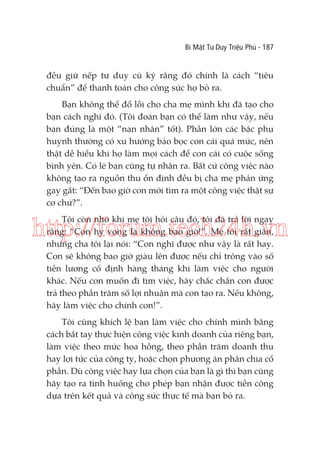 Bí Mật Tư Duy Triệu Phú - 187

đều giữ nếp tư duy cũ kỹ rằng đó chính là cách “tiêu
chuẩn” để thanh toán cho công sức họ bỏ ra.
Bạn không thể đổ lỗi cho cha mẹ mình khi đã tạo cho
bạn cách nghĩ đó. (Tôi đoán bạn có thể làm như vậy, nếu
bạn đúng là một “nạn nhân” tốt). Phần lớn các bậc phụ
huynh thường có xu hướng bảo bọc con cái quá mức, nên
thật dễ hiểu khi họ làm mọi cách để con cái có cuộc sống
bình yên. Có lẽ bạn cũng tự nhận ra. Bất cứ công việc nào
không tạo ra nguồn thu ổn định đều bị cha mẹ phản ứng
gay gắt: “Đến bao giờ con mới tìm ra một công việc thật sự
cơ chứ?”.
Tôi còn nhớ khi mẹ tôi hỏi câu đó, tôi đã trả lời ngay
rằng: “Con hy vọng là không bao giờ!”. Mẹ tôi rất giận,
nhưng cha tôi lại nói: “Con nghĩ được như vậy là rất hay.
Con sẽ không bao giờ giàu lên được nếu chỉ trông vào số
tiền lương cố định hàng tháng khi làm việc cho người
khác. Nếu con muốn đi tìm việc, hãy chắc chắn con được
trả theo phần trăm số lợi nhuận mà con tạo ra. Nếu không,
hãy làm việc cho chính con!”.

http://forum.tech24h.vn

Tôi cũng khích lệ bạn làm việc cho chính mình bằng
cách bắt tay thực hiện công việc kinh doanh của riêng bạn,
làm việc theo mức hoa hồng, theo phần trăm doanh thu
hay lợi tức của công ty, hoặc chọn phương án phân chia cổ
phần. Dù công việc hay lựa chọn của bạn là gì thì bạn cũng
hãy tạo ra tình huống cho phép bạn nhận được tiền công
dựa trên kết quả và công sức thực tế mà bạn bỏ ra.

 
