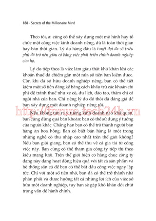 188 - Secrets of the Millionaire Mind

Theo tôi, ai cũng có thể xây dựng một mô hình hay tổ
chức một công việc kinh doanh riêng, dù là toàn thời gian
hay bán thời gian. Lý do hàng đầu là tuyệt đại đa số triệu
phú đã trở nên giàu có bằng việc phát triển chính doanh nghiệp
của họ.
Lý do tiếp theo là việc làm giàu thật khó khăn khi các
khoản thuế đã chiếm gần một nửa số tiền bạn kiếm được.
Còn khi đã sở hữu doanh nghiệp riêng, bạn có thể tiết
kiệm một số tiền đáng kể bằng cách khấu trừ các khoản chi
phí để tránh thuế như xe cộ, du lịch, đào tạo, thậm chí cả
ngôi nhà của bạn. Chỉ riêng lý do đó thôi đã đáng giá để
bạn xây dựng một doanh nghiệp riêng rồi.

http://forum.tech24h.vn
Nếu không tìm ra ý tưởng kinh doanh nào khả quan,
bạn cũng đừng quá băn khoăn: bạn có thể sử dụng ý tưởng
của người khác. Chẳng hạn bạn có thể trở thành người bán
hàng ăn hoa hồng. Bạn có biết bán hàng là một trong
những nghề có thu nhập cao nhất trên thế giới không?
Nếu bạn giỏi giang, bạn có thể thu về cả gia tài từ công
việc này. Bạn cũng có thể tham gia công ty tiếp thị theo
kiểu mạng lưới. Trên thế giới hiện có hàng chục công ty
dạng này đang hoạt động hiệu quả với tất cả sản phẩm và
hệ thống sẵn có để bạn có thể bắt đầu công việc ngay lập
tức. Chỉ với một số tiền nhỏ, bạn đã có thể trở thành nhà
phân phối và được hưởng tất cả những lợi ích của việc sở
hữu một doanh nghiệp, tuy bạn sẽ gặp khó khăn đôi chút
trong vấn đề hành chính.

 
