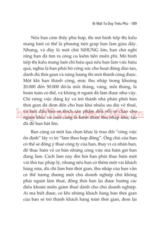 Bí Mật Tư Duy Triệu Phú - 189

Nếu bạn cảm thấy phù hợp, thì mô hình tiếp thị kiểu
mạng lưới có thể là phương tiện giúp bạn làm giàu đấy.
Nhưng, và đây là một chữ NHƯNG lớn, bạn chớ nghĩ
rằng bạn đã tìm ra công cụ kiếm tiền miễn phí. Mô hình
tiếp thị kiểu mạng lưới chỉ hiệu quả nếu bạn làm việc hiệu
quả, nghĩa là bạn phải bỏ công sức cho hoạt động đào tạo,
dành đủ thời gian và năng lượng thì mới thành công được.
Một khi bạn thành công, mức thu nhập trong khoảng
20.000 đến 50.000 đô-la mỗi tháng, vâng, mỗi tháng, là
hoàn toàn có thể, và không ít người đã làm được như vậy.
Chỉ riêng việc đăng ký và trở thành nhà phân phối bán
thời gian đã đem đến cho bạn khá nhiều ưu đãi về thuế,
và biết đâu bạn sẽ thích sản phẩm đến nỗi sẽ chào cho
người khác và cuối cùng là kiếm được thu nhập khá, tạo
đà để bạn bật lên.

http://forum.tech24h.vn
Bạn cũng có một lựa chọn khác là trao đổi “công việc
ổn định” lấy vị trí “làm theo hợp đồng”. Ông chủ của bạn
có thể sẽ đồng ý thuê công ty của bạn, thay vì cá nhân bạn,
để thực hiện về cơ bản những công việc mà hiện giờ bạn
đang làm. Cách làm này đòi hỏi bạn phải thực hiện một
vài thủ tục pháp lý, nhưng nếu bạn có thêm một vài khách
hàng nữa, dù chỉ làm bán thời gian, thu nhập của bạn vẫn
có thể tương đương một chủ doanh nghiệp chứ không
phải người làm thuê, đồng thời bạn lại được hưởng các
điều khoản miễn giảm thuế dành cho chủ doanh nghiệp.
Ai mà biết được, có khi những khách hàng bán thời gian
của bạn sẽ trở thành khách hàng toàn thời gian, đem lại

 