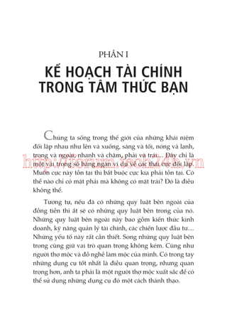 PHẦN I

KẾ HOẠCH TÀI CHÍNH
TRONG TÂM THỨC BẠN
Chúng ta sống trong thế giới của những khái niệm
đối lập nhau như lên và xuống, sáng và tối, nóng và lạnh,
trong và ngoài, nhanh và chậm, phải và trái… Đây chỉ là
một vài trong số hàng ngàn ví dụ về các thái cực đối lập.
Muốn cực này tồn tại thì bắt buộc cực kia phải tồn tại. Có
thể nào chỉ có mặt phải mà không có mặt trái? Đó là điều
không thể.

http://forum.tech24h.vn
Tương tự, nếu đã có những quy luật bên ngoài của
đồng tiền thì ắt sẽ có những quy luật bên trong của nó.
Những quy luật bên ngoài này bao gồm kiến thức kinh
doanh, kỹ năng quản lý tài chính, các chiến lược đầu tư…
Những yếu tố này rất cần thiết. Song những quy luật bên
trong cũng giữ vai trò quan trọng không kém. Cũng như
người thợ mộc và đồ nghề làm mộc của mình. Có trong tay
những dụng cụ tốt nhất là điều quan trọng, nhưng quan
trọng hơn, anh ta phải là một người thợ mộc xuất sắc để có
thể sử dụng những dụng cụ đó một cách thành thạo.

 
