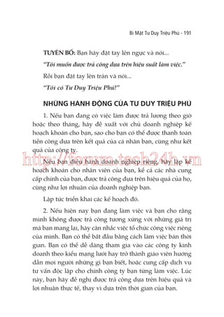 Bí Mật Tư Duy Triệu Phú - 191

TUYÊN BỐ: Bạn hãy đặt tay lên ngực và nói...
“Tôi muốn được trả công dựa trên hiệu suất làm việc.”
Rồi bạn đặt tay lên trán và nói...
“Tôi có Tư Duy Triệu Phú!”

NHỮNG HÀNH ĐỘNG CỦA TƯ DUY TRIỆU PHÚ
1. Nếu bạn đang có việc làm được trả lương theo giờ
hoặc theo tháng, hãy đề xuất với chủ doanh nghiệp kế
hoạch khoán cho bạn, sao cho bạn có thể được thanh toán
tiền công dựa trên kết quả của cá nhân bạn, cũng như kết
quả của công ty.

http://forum.tech24h.vn
Nếu bạn điều hành doanh nghiệp riêng, hãy lập kế
hoạch khoán cho nhân viên của bạn, kể cả các nhà cung
cấp chính của bạn, được trả công dựa trên hiệu quả của họ,
cũng như lợi nhuận của doanh nghiệp bạn.
Lập tức triển khai các kế hoạch đó.
2. Nếu hiện nay bạn đang làm việc và bạn cho rằng
mình không được trả công tương xứng với những giá trị
mà bạn mang lại, hãy cân nhắc việc tổ chức công việc riêng
của mình. Bạn có thể bắt đầu bằng cách làm việc bán thời
gian. Bạn có thể dễ dàng tham gia vào các công ty kinh
doanh theo kiểu mạng lưới hay trở thành giáo viên hướng
dẫn mọi người những gì bạn biết, hoặc cung cấp dịch vụ
tư vấn độc lập cho chính công ty bạn từng làm việc. Lúc
này, bạn hãy đề nghị được trả công dựa trên hiệu quả và
lợi nhuận thực tế, thay vì dựa trên thời gian của bạn.

 