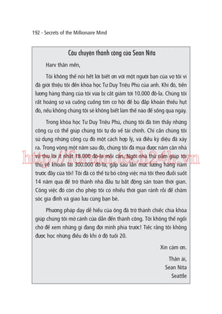 192 - Secrets of the Millionaire Mind

Câu chuyện thành công của Sean Nita
Harv thân mến,
Tôi không thể nói hết lời biết ơn với một người bạn của vợ tôi vì
đã giới thiệu tôi đến khóa học Tư Duy Triệu Phú của anh. Khi đó, tiền
lương hàng tháng của tôi vừa bị cắt giảm tới 10.000 đô-la. Chúng tôi
rất hoảng sợ và cuống cuồng tìm cơ hội để bù đắp khoản thiếu hụt
đó, nếu không chúng tôi sẽ không biết làm thế nào để sống qua ngày.
Trong khóa học Tư Duy Triệu Phú, chúng tôi đã tìm thấy những
công cụ có thể giúp chúng tôi tự do về tài chính. Chỉ cần chúng tôi
sử dụng những công cụ đó một cách hợp lý, và điều kỳ diệu đã xảy
ra. Trong vòng một năm sau đó, chúng tôi đã mua được năm căn nhà
và thu lời ít nhất 18.000 đô-la mỗi căn. Ngôi nhà thứ năm giúp tôi
thu về khoản lãi 300.000 đô-la, gấp sáu lần mức lương hàng năm
trước đây của tôi! Tôi đã có thể từ bỏ công việc mà tôi theo đuổi suốt
14 năm qua để trở thành nhà đầu tư bất động sản toàn thời gian.
Công việc đó còn cho phép tôi có nhiều thời gian rảnh rỗi để chăm
sóc gia đình và giao lưu cùng bạn bè.

http://forum.tech24h.vn
Phương pháp dạy dễ hiểu của ông đã trở thành chiếc chìa khóa
giúp chúng tôi mở cánh cửa dẫn đến thành công. Tôi không thể ngồi
chờ để xem những gì đang đợi mình phía trước! Tiếc rằng tôi không
được học những điều đó khi ở độ tuối 20.
Xin cảm ơn.
Thân ái,
Sean Nita
Seattle

 