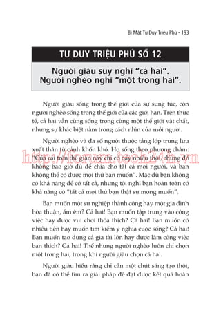 Bí Mật Tư Duy Triệu Phú - 193

TƯ DUY TRIỆU PHÚ SỐ 12
Người giàu suy nghĩ “cả hai”.
Người nghèo nghĩ “một trong hai”.
Người giàu sống trong thế giới của sự sung túc, còn
người nghèo sống trong thế giới của các giới hạn. Trên thực
tế, cả hai vẫn cùng sống trong cùng một thế giới vật chất,
nhưng sự khác biệt nằm trong cách nhìn của mỗi người.
Người nghèo và đa số người thuộc tầng lớp trung lưu
xuất thân từ cảnh khốn khó. Họ sống theo phương châm:
“Của cải trên thế gian này chỉ có bấy nhiêu thôi, chừng đó
không bao giờ đủ để chia cho tất cả mọi người, và bạn
không thể có được mọi thứ bạn muốn”. Mặc dù bạn không
có khả năng để có tất cả, nhưng tôi nghĩ bạn hoàn toàn có
khả năng có “tất cả mọi thứ bạn thật sự mong muốn”.

http://forum.tech24h.vn
Bạn muốn một sự nghiệp thành công hay một gia đình
hòa thuận, ấm êm? Cả hai! Bạn muốn tập trung vào công
việc hay được vui chơi thỏa thích? Cả hai! Bạn muốn có
nhiều tiền hay muốn tìm kiếm ý nghĩa cuộc sống? Cả hai!
Bạn muốn tạo dựng cả gia tài lớn hay được làm công việc
bạn thích? Cả hai! Thế nhưng người nghèo luôn chỉ chọn
một trong hai, trong khi người giàu chọn cả hai.
Người giàu hiểu rằng chỉ cần một chút sáng tạo thôi,
bạn đã có thể tìm ra giải pháp để đạt được kết quả hoàn

 
