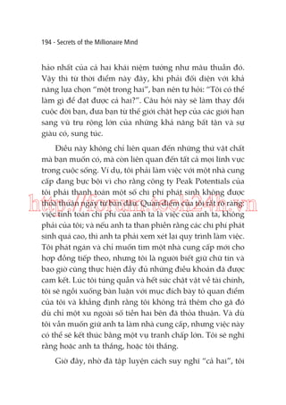 194 - Secrets of the Millionaire Mind

hảo nhất của cả hai khái niệm tưởng như mâu thuẫn đó.
Vậy thì từ thời điểm này đây, khi phải đối diện với khả
năng lựa chọn “một trong hai”, bạn nên tự hỏi: “Tôi có thể
làm gì để đạt được cả hai?”. Câu hỏi này sẽ làm thay đổi
cuộc đời bạn, đưa bạn từ thế giới chật hẹp của các giới hạn
sang vũ trụ rộng lớn của những khả năng bất tận và sự
giàu có, sung túc.
Điều này không chỉ liên quan đến những thứ vật chất
mà bạn muốn có, mà còn liên quan đến tất cả mọi lĩnh vực
trong cuộc sống. Ví dụ, tôi phải làm việc với một nhà cung
cấp đang bực bội vì cho rằng công ty Peak Potentials của
tôi phải thanh toán một số chi phí phát sinh không được
thỏa thuận ngay từ ban đầu. Quan điểm của tôi rất rõ ràng:
việc tính toán chi phí của anh ta là việc của anh ta, không
phải của tôi; và nếu anh ta than phiền rằng các chi phí phát
sinh quá cao, thì anh ta phải xem xét lại quy trình làm việc.
Tôi phát ngán và chỉ muốn tìm một nhà cung cấp mới cho
hợp đồng tiếp theo, nhưng tôi là người biết giữ chữ tín và
bao giờ cũng thực hiện đầy đủ những điều khoản đã được
cam kết. Lúc tôi túng quẫn và hết sức chật vật về tài chính,
tôi sẽ ngồi xuống bàn luận với mục đích bày tỏ quan điểm
của tôi và khẳng định rằng tôi không trả thêm cho gã đó
dù chỉ một xu ngoài số tiền hai bên đã thỏa thuận. Và dù
tôi vẫn muốn giữ anh ta làm nhà cung cấp, nhưng việc này
có thể sẽ kết thúc bằng một vụ tranh chấp lớn. Tôi sẽ nghĩ
rằng hoặc anh ta thắng, hoặc tôi thắng.

http://forum.tech24h.vn

Giờ đây, nhờ đã tập luyện cách suy nghĩ “cả hai”, tôi

 