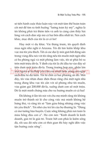 Bí Mật Tư Duy Triệu Phú - 195

sẽ tiến hành cuộc thảo luận này với một tâm thế hoàn toàn
cởi mở để tìm ra tình huống “lưỡng toàn kỳ mỹ”, nghĩa là
tôi không phải trả thêm tiền và anh ta cũng cảm thấy hài
lòng với cách dàn xếp mà cả hai bên đều nhất trí. Nói cách
khác, mục đích của tôi là có cả hai!
Hay một ví dụ khác. Vài tháng trước, tôi quyết định
mua ngôi nhà nghỉ ở Arizona. Tôi đã tìm kiếm khắp khu
vực mà tôi yêu thích. Tất cả các đại lý môi giới bất động sản
trong vùng đều nói với tôi rằng nếu tôi muốn một ngôi nhà
có ba phòng ngủ và một phòng làm việc, tôi sẽ phải bỏ ra
trên một triệu đô-la. Ý định của tôi là chỉ đầu tư vào đây số
tiền dưới một triệu đô-la. Trong trường hợp này, phần lớn
mọi người sẽ hạ thấp yêu cầu của mình hoặc nâng cao ngân
sách đầu tư dự kiến. Tôi từ chối cả hai phương án đó. Mới
đây, tôi vừa nhận được điện thoại rằng chủ một ngôi nhà
trong đúng khu vực tôi cần với số phòng như tôi muốn,
vừa giảm giá 200.000 đô-la, xuống dưới con số một triệu.
Đó là một minh chứng nữa cho xu hướng muốn có cả hai!

http://forum.tech24h.vn
Đã không ít lần tôi nói với cha mẹ mình rằng tôi không
muốn trở thành nô lệ cho công việc mà mình không hề
hứng thú, và rằng tôi sẽ “làm giàu bằng những công việc
tôi yêu thích”. Tôi nhớ câu trả lời của họ thường là: “Đừng
có mơ tưởng hão huyền. Cuộc sống không phải nơi toàn là
màu hồng đâu con ạ”. Họ còn nói: “Kinh doanh là kinh
doanh, giải trí là giải trí. Trước hết con phải lo kiếm sống
đã, rồi sau đó nếu còn có thời gian thì hãy nghĩ đến việc
tận hưởng cuộc sống”.

 