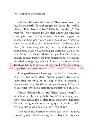 196 - Secrets of the Millionaire Mind

Tôi còn nhớ mình đã tự nhủ: “Hừm, mình mà nghe
theo lời cha mẹ thì rồi mình cũng sẽ có kết cục như họ thôi.
Không. Mình phải có cả hai!”. Điều đó khó không? Chắc
chắn rồi. Thỉnh thoảng, tôi vẫn phải làm những công việc
chán ngấy trong một hay hai tuần để có tiền trang trải các
khoản sinh hoạt phí như ăn uống, thuê nhà... Nhưng tôi
chưa bao giờ từ bỏ ý chí “phải có cả hai”. Tôi không chấp
nhận yên vị với công việc hay lĩnh vực kinh doanh mà
mình không thích. Và cuối cùng, tôi đã trở nên giàu có khi
làm những việc tôi yêu thích. Bây giờ, khi tôi biết rằng
điều đó là hoàn toàn có thể thực hiện được, tôi tiếp tục chỉ
theo đuổi những công việc và những dự án tôi yêu thích.
Tuyệt vời hơn cả là giờ đây tôi có cơ hội hướng dẫn những
người khác làm điều đó.

http://forum.tech24h.vn
Không ở đâu mà cách suy nghĩ “cả hai” lại quan trọng
như trong lĩnh vực tài chính. Người nghèo và nhiều người
thuộc tầng lớp trung lưu tin rằng họ phải lựa chọn giữa
tiền bạc và những yếu tố khác trong cuộc sống. Kết quả là
họ cho rằng tiền không quan trọng bằng những thứ khác.
Tôi xin nhấn mạnh lần nữa: Tiền rất quan trọng! Thật
lố bịch khi ai đó khẳng định rằng tiền bạc không quan
trọng bằng bất kỳ thứ gì khác trong cuộc sống. Bạn nghĩ
đối với con người chúng ta, cái gì quan trọng hơn, chân
hay tay? Hay cả hai đều quan trọng như nhau?
Tiền bạc là chất bôi trơn cho phép bạn “trượt” đi trong
cuộc sống một cách nhẹ nhàng, êm ái, thay vì bị trầy xước

 