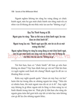 198 - Secrets of the Millionaire Mind

Người nghèo không tin rằng họ xứng đáng có chiếc
bánh ngọt, nên họ gọi một chiếc bánh rán rỗng ruột rồi cứ
nhìn vào lỗ thủng đó mà thắc mắc tại sao họ “không có gì”.

Quy Tắc Thịnh Vượng số 28:
Người giàu tin rằng: “Bạn có thể vừa có chiếc bánh ngọt, lại vừa
được ăn chiếc bánh đó”.
Người trung lưu nói: “Bánh ngọt quá đắt, nên tôi sẽ chỉ có một
miếng nhỏ thôi”.
Người nghèo không tin rằng họ xứng đáng có một chiếc bánh ngọt,
nên họ gọi món bánh rán rỗng ruột rồi cứ nhìn vào lỗ thủng đó
mà thắc mắc tại sao họ “không có gì”.

http://forum.tech24h.vn
Tôi hỏi bạn, bạn có “chiếc bánh” để làm gì nếu bạn
không ăn được? Vậy bạn định làm gì với nó? Đặt lên bàn
và ngồi ngắm suốt buổi tối chăng? Bánh ngọt là để ăn và
thưởng thức cơ mà.
Kiểu suy nghĩ quanh quẩn “chọn cái này hay cái kia”
luôn tồn tại trong đầu óc những người tin rằng: “Nếu tôi
có nhiều hơn, thì một người nào đó sẽ có ít đi”. Suy nghĩ
này không là gì khác ngoài nỗi lo lắng và bản năng tự vệ
hình thành trong tâm trí. Thật phi lý khi bạn cho rằng do
người giàu trên thế giới tích cóp tất cả tiền bạc nên không
còn gì để lại cho những người khác.

 