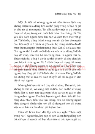 Bí Mật Tư Duy Triệu Phú - 199

Một chi tiết mà những người có niềm tin sai lệch này
không nhận ra là đồng tiền có thể quay vòng để tạo ra giá
trị cho tất cả mọi người. Tôi dẫn ra đây một ví dụ thường
được sử dụng trong các buổi hội thảo của chúng tôi. Tôi
yêu cầu năm người bước lên bục và cầm theo một vật gì
đó. Tôi bảo họ đứng thành vòng tròn rồi tôi đưa cho người
đầu tiên một tờ 5 đô-la và yêu cầu họ dùng số tiền đó để
mua thứ mà người thứ hai mang theo. Giả sử đó là cây bút.
Giờ người thứ hai đã có 5 đô-la và anh ta lại dùng 5 đô-la
này để mua, một bìa hồ sơ chẳng hạn, từ người thứ ba.
Theo cách đó, đồng 5 đô-la cứ thế chuyền đi cho đến khi
qua hết cả năm người. Tờ 5 đô-la được sử dụng để mang
lại giá trị cho những người có nó, nghĩa là 5 đô-la khi qua
tay năm người khác nhau sẽ tạo ra giá trị 5 đô-la cho mỗi
người, hay tổng giá trị 25 đô-la cho cả nhóm. Đồng 5 đô-la
đó không mất đi mà chỉ luân chuyển để tạo ra giá trị cho
tất cả mọi người.

http://forum.tech24h.vn
Những bài học rút ra ở đây rất rõ ràng. Thứ nhất, tiền
không bị mất đi; với cùng một số tiền, bạn có thể sử dụng
nhiều lần từ năm này qua năm khác và tạo ra giá trị cho
hàng nghìn người. Thứ hai, bạn càng có nhiều tiền thì bạn
càng đưa nhiều tiền vào lưu thông, sau đó những người
khác càng có nhiều tiền hơn để sử dụng số tiền đó trong
việc mua bán và thu được giá trị lớn hơn.
Điều đó hoàn toàn đối lập với suy nghĩ “chọn một
trong hai”. Ngược lại, khi bạn có tiền và sử dụng đồng tiền
đó, cả bạn và người mà bạn đưa tiền sẽ đều tạo ra giá trị.

 