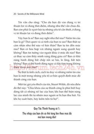 20 - Secrets of the Millionaire Mind

Tôi vẫn cho rằng: “Cho dù bạn đã vào đúng vị trí
thuận lợi và đúng thời điểm, nhưng như thế vẫn chưa đủ.
Bạn còn phải là người hội tụ những yếu tố cần thiết, ở đúng
vị trí thuận lợi và đúng thời điểm”.
Vậy bạn là ai? Bạn suy nghĩ như thế nào? Niềm tin của
bạn là gì? Thói quen và cá tính của bạn ra sao? Bạn thật sự
cảm nhận như thế nào về bản thân? Bạn tự tin đến mức
nào? Bạn có hòa hợp với những người xung quanh hay
không? Bạn tin tưởng vào người khác ở mức độ nào? Bạn
có thực sự cảm thấy mình xứng đáng giàu có? Bạn có khả
năng hành động bất chấp nỗi sợ hãi, lo lắng, bất tiện
không? Bạn có thể hành động ngay cả khi tâm trạng không
được thoải mái lắm?

http://forum.tech24h.vn
Sự thật là tính cách, cách tư duy và những niềm tin của
bạn là một trong những yếu tố cơ bản quyết định mức độ
thành công của bạn.

Một tác giả yêu thích của tôi, Stuart Wilde, đã nêu điều
đó thế này: “Chìa khóa của sự thành công là phải biết huy
động tất cả những nỗ lực của bạn; khi bạn thể hiện năng
lực của mình thì tự nhiên mọi người sẽ bị bạn thu hút. Và
khi họ xuất hiện, hãy kiếm tiền từ họ!”.

Quy Tắc Thịnh Vượng số 1:
Thu nhập của bạn chỉ có thể tăng lên theo mức độ
mà bạn mong đợi!

 