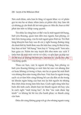 200 - Secrets of the Millionaire Mind

Nói cách khác, nếu bạn lo lắng về người khác và về phần
giá trị mà họ sẽ được nhận (nếu có phần đó), hãy làm tất
cả những gì cần thiết để trở nên giàu có. Khi đó, bạn có thể
phát tán tiền ra khắp xung quanh.
Tôi nhắc lại rằng bạn có thể vừa là một người tốt bụng,
biết yêu thương, quan tâm đến mọi người, hào phóng, có
tâm hồn trong sáng, vừa là một người giàu thật sự. Tôi thật
lòng khuyên bạn hãy xua đi cái ý nghĩ hoang đường rằng
dù dưới bất kỳ hình thức nào thì tiền bạc cũng là thứ tệ hại,
hay bạn sẽ bớt “tốt bụng” hơn hay ít “trong sạch” hơn nếu
bạn giàu có. Niềm tin này tuyệt đối như món xúc xích Ý
(nếu bạn đã mệt mỏi với từ vớ vẩn), và nếu bạn cứ tiếp tục
ăn thì bạn sẽ không chỉ béo phì, mà bạn sẽ vừa bị béo phì,
vừa túng quẫn.

http://forum.tech24h.vn
Thưa các bạn, việc là người tốt bụng, hào phóng và
biết yêu thương không có mối liên hệ nào với những thứ
có hoặc không có trong ví bạn, mà lại có quan hệ mật thiết
với những thứ nằm trong đầu bạn. Việc bạn là người trong
sạch và có tâm hồn cũng không hề can dự đến số dư trong
tài khoản ngân hàng của bạn mà lại bắt nguồn từ những
thứ chất chứa trong tâm hồn bạn. Cách nghĩ rằng tiền bạc
biến đổi tính cách, khiến bạn trở thành người tốt hay xấu
là cách nghĩ “một trong hai”, là thứ “rác rưởi được lập
trình” và không hề hỗ trợ cho hạnh phúc và thành công
của bạn.
Điều đó cũng không giúp ích gì cho những người xung

 