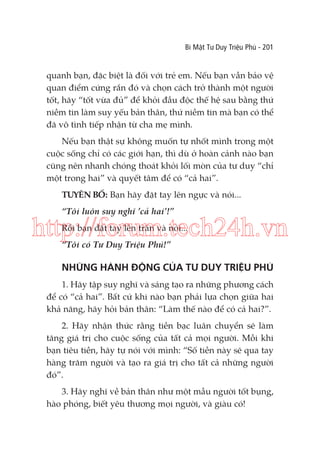 Bí Mật Tư Duy Triệu Phú - 201

quanh bạn, đặc biệt là đối với trẻ em. Nếu bạn vẫn bảo vệ
quan điểm cứng rắn đó và chọn cách trở thành một người
tốt, hãy “tốt vừa đủ” để khỏi đầu độc thế hệ sau bằng thứ
niềm tin làm suy yếu bản thân, thứ niềm tin mà bạn có thể
đã vô tình tiếp nhận từ cha mẹ mình.
Nếu bạn thật sự không muốn tự nhốt mình trong một
cuộc sống chỉ có các giới hạn, thì dù ở hoàn cảnh nào bạn
cũng nên nhanh chóng thoát khỏi lối mòn của tư duy “chỉ
một trong hai” và quyết tâm để có “cả hai”.
TUYÊN BỐ: Bạn hãy đặt tay lên ngực và nói...
“Tôi luôn suy nghĩ ’cả hai’!”

http://forum.tech24h.vn
Rồi bạn đặt tay lên trán và nói...
“Tôi có Tư Duy Triệu Phú!”

NHỮNG HÀNH ĐỘNG CỦA TƯ DUY TRIỆU PHÚ
1. Hãy tập suy nghĩ và sáng tạo ra những phương cách
để có “cả hai”. Bất cứ khi nào bạn phải lựa chọn giữa hai
khả năng, hãy hỏi bản thân: “Làm thế nào để có cả hai?”.
2. Hãy nhận thức rằng tiền bạc luân chuyển sẽ làm
tăng giá trị cho cuộc sống của tất cả mọi người. Mỗi khi
bạn tiêu tiền, hãy tự nói với mình: “Số tiền này sẽ qua tay
hàng trăm người và tạo ra giá trị cho tất cả những người
đó”.
3. Hãy nghĩ về bản thân như một mẫu người tốt bụng,
hào phóng, biết yêu thương mọi người, và giàu có!

 