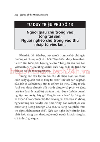 202 - Secrets of the Millionaire Mind

TƯ DUY TRIỆU PHÚ SỐ 13
Người giàu chú trọng vào
tổng tài sản.
Người nghèo chú trọng vào thu
nhập từ việc làm.
Khi nhắc đến tiền bạc, mọi người trong xã hội chúng ta
thường có chung một câu hỏi: “Bạn kiếm được bao nhiêu
tiền?”. Rất hiếm khi bạn nghe câu: “Tổng tài sản của bạn
là bao nhiêu?”. Rất ít người hỏi kiểu này, có lẽ chỉ trừ ở các
câu lạc bộ thể thao ngoài trời.

http://forum.tech24h.vn
Trong các câu lạc bộ đó, chủ đề thảo luận tài chính
luôn xoay quanh con số tổng tài sản: “Jim vừa bán cổ phần
của anh ta và hiện nay anh ta có hơn ba triệu. Công ty của
Paul vừa được chuyển đổi thành công ty cổ phần và tổng
tài sản của anh ta giờ trị giá tám triệu. Sue vừa bán doanh
nghiệp của cô ấy; bây giờ tổng tài sản của cô ấy đáng giá
12 triệu”. Ở các câu lạc bộ thể thao ngoài trời, bạn sẽ không
nghe những câu hỏi đại loại như: “Này, bạn có biết Joe vừa
được tăng lương không? Chà chà, và tăng hai phần trăm
trợ cấp sinh hoạt nữa chứ”. Nếu bạn nghe thấy câu đó, bạn
phải hiểu rằng bạn đang nghe một người khách vãng lai
chỉ tình cờ ghé qua.

 