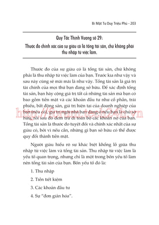 Bí Mật Tư Duy Triệu Phú - 203

Quy Tắc Thịnh Vượng số 29:
Thước đo chính xác của sự giàu có là tổng tài sản, chứ không phải
thu nhập từ việc làm.
Thước đo của sự giàu có là tổng tài sản, chứ không
phải là thu nhập từ việc làm của bạn. Trước kia như vậy và
sau này cũng sẽ mãi mãi là như vậy. Tổng tài sản là giá trị
tài chính của mọi thứ bạn đang sở hữu. Để xác định tổng
tài sản, bạn hãy cộng giá trị tất cả những tài sản mà bạn có
bao gồm tiền mặt và các khoản đầu tư như cổ phần, trái
phiếu, bất động sản, giá trị hiện tại của doanh nghiệp của
bạn (nếu có), giá trị ngôi nhà bạn đang ở nếu bạn là chủ sở
hữu, rồi sau đó đem trừ đi toàn bộ các khoản nợ của bạn.
Tổng tài sản là thước đo tuyệt đối và chính xác nhất của sự
giàu có, bởi vì nếu cần, những gì bạn sở hữu có thể được
quy đổi thành tiền mặt.

http://forum.tech24h.vn
Người giàu hiểu rõ sự khác biệt khổng lồ giữa thu
nhập từ việc làm và tổng tài sản. Thu nhập từ việc làm là
yếu tố quan trọng, nhưng chỉ là một trong bốn yếu tố làm
nên tổng tài sản của bạn. Bốn yếu tố đó là:
1. Thu nhập
2. Tiền tiết kiệm
3. Các khoản đầu tư
4. Sự “đơn giản hóa”.

 