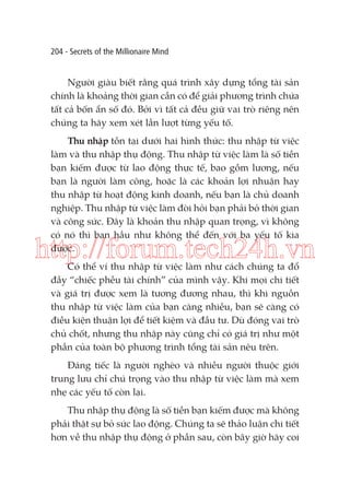 204 - Secrets of the Millionaire Mind

Người giàu biết rằng quá trình xây dựng tổng tài sản
chính là khoảng thời gian cần có để giải phương trình chứa
tất cả bốn ẩn số đó. Bởi vì tất cả đều giữ vai trò riêng nên
chúng ta hãy xem xét lần lượt từng yếu tố.
Thu nhập tồn tại dưới hai hình thức: thu nhập từ việc
làm và thu nhập thụ động. Thu nhập từ việc làm là số tiền
bạn kiếm được từ lao động thực tế, bao gồm lương, nếu
bạn là người làm công, hoặc là các khoản lợi nhuận hay
thu nhập từ hoạt động kinh doanh, nếu bạn là chủ doanh
nghiệp. Thu nhập từ việc làm đòi hỏi bạn phải bỏ thời gian
và công sức. Đây là khoản thu nhập quan trọng, vì không
có nó thì bạn hầu như không thể đến với ba yếu tố kia
được.

http://forum.tech24h.vn
Có thể ví thu nhập từ việc làm như cách chúng ta đổ
đầy “chiếc phễu tài chính” của mình vậy. Khi mọi chi tiết
và giá trị được xem là tương đương nhau, thì khi nguồn
thu nhập từ việc làm của bạn càng nhiều, bạn sẽ càng có
điều kiện thuận lợi để tiết kiệm và đầu tư. Dù đóng vai trò
chủ chốt, nhưng thu nhập này cũng chỉ có giá trị như một
phần của toàn bộ phương trình tổng tài sản nêu trên.

Đáng tiếc là người nghèo và nhiều người thuộc giới
trung lưu chỉ chú trọng vào thu nhập từ việc làm mà xem
nhẹ các yếu tố còn lại.
Thu nhập thụ động là số tiền bạn kiếm được mà không
phải thật sự bỏ sức lao động. Chúng ta sẽ thảo luận chi tiết
hơn về thu nhập thụ động ở phần sau, còn bây giờ hãy coi

 