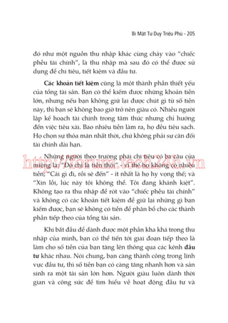 Bí Mật Tư Duy Triệu Phú - 205

đó như một nguồn thu nhập khác cùng chảy vào “chiếc
phễu tài chính”, là thu nhập mà sau đó có thể được sử
dụng để chi tiêu, tiết kiệm và đầu tư.
Các khoản tiết kiệm cũng là một thành phần thiết yếu
của tổng tài sản. Bạn có thể kiếm được những khoản tiền
lớn, nhưng nếu bạn không giữ lại được chút gì từ số tiền
này, thì bạn sẽ không bao giờ trở nên giàu có. Nhiều người
lập kế hoạch tài chính trong tâm thức nhưng chỉ hướng
đến việc tiêu xài. Bao nhiêu tiền làm ra, họ đều tiêu sạch.
Họ chọn sự thỏa mãn nhất thời, chứ không phải sự cân đối
tài chính dài hạn.
Những người theo trường phái chi tiêu có ba câu cửa
miệng là: “Đó chỉ là tiền thôi” - vì thế họ không có nhiều
tiền; “Cái gì đi, rồi sẽ đến” - ít nhất là họ hy vọng thế; và
“Xin lỗi, lúc này tôi không thể. Tôi đang khánh kiệt”.
Không tạo ra thu nhập để rót vào “chiếc phễu tài chính”
và không có các khoản tiết kiệm để giữ lại những gì bạn
kiếm được, bạn sẽ không có tiền để phân bổ cho các thành
phần tiếp theo của tổng tài sản.

http://forum.tech24h.vn

Khi bắt đầu để dành được một phần kha khá trong thu
nhập của mình, bạn có thể tiến tới giai đoạn tiếp theo là
làm cho số tiền của bạn tăng lên thông qua các kênh đầu
tư khác nhau. Nói chung, bạn càng thành công trong lĩnh
vực đầu tư, thì số tiền bạn có càng tăng nhanh hơn và sản
sinh ra một tài sản lớn hơn. Người giàu luôn dành thời
gian và công sức để tìm hiểu về hoạt động đầu tư và

 