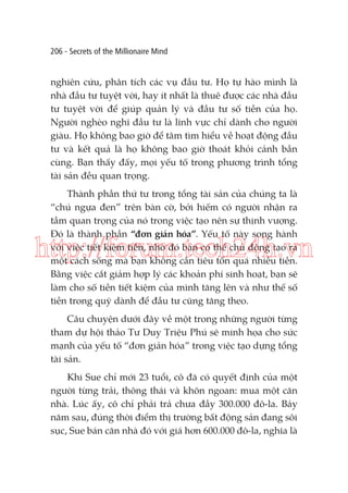 206 - Secrets of the Millionaire Mind

nghiên cứu, phân tích các vụ đầu tư. Họ tự hào mình là
nhà đầu tư tuyệt vời, hay ít nhất là thuê được các nhà đầu
tư tuyệt vời để giúp quản lý và đầu tư số tiền của họ.
Người nghèo nghĩ đầu tư là lĩnh vực chỉ dành cho người
giàu. Họ không bao giờ để tâm tìm hiểu về hoạt động đầu
tư và kết quả là họ không bao giờ thoát khỏi cảnh bần
cùng. Bạn thấy đấy, mọi yếu tố trong phương trình tổng
tài sản đều quan trọng.
Thành phần thứ tư trong tổng tài sản của chúng ta là
“chú ngựa đen” trên bàn cờ, bởi hiếm có người nhận ra
tầm quan trọng của nó trong việc tạo nên sự thịnh vượng.
Đó là thành phần “đơn giản hóa”. Yếu tố này song hành
với việc tiết kiệm tiền, nhờ đó bạn có thể chủ động tạo ra
một cách sống mà bạn không cần tiêu tốn quá nhiều tiền.
Bằng việc cắt giảm hợp lý các khoản phí sinh hoạt, bạn sẽ
làm cho số tiền tiết kiệm của mình tăng lên và như thế số
tiền trong quỹ dành để đầu tư cũng tăng theo.

http://forum.tech24h.vn
Câu chuyện dưới đây về một trong những người từng
tham dự hội thảo Tư Duy Triệu Phú sẽ minh họa cho sức
mạnh của yếu tố “đơn giản hóa” trong việc tạo dựng tổng
tài sản.
Khi Sue chỉ mới 23 tuổi, cô đã có quyết định của một
người từng trải, thông thái và khôn ngoan: mua một căn
nhà. Lúc ấy, cô chỉ phải trả chưa đầy 300.000 đô-la. Bảy
năm sau, đúng thời điểm thị trường bất động sản đang sôi
sục, Sue bán căn nhà đó với giá hơn 600.000 đô-la, nghĩa là

 