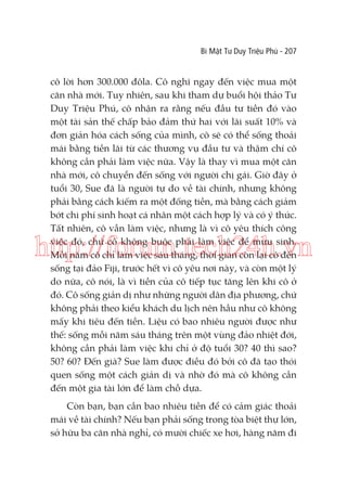 Bí Mật Tư Duy Triệu Phú - 207

cô lời hơn 300.000 đôla. Cô nghĩ ngay đến việc mua một
căn nhà mới. Tuy nhiên, sau khi tham dự buổi hội thảo Tư
Duy Triệu Phú, cô nhận ra rằng nếu đầu tư tiền đó vào
một tài sản thế chấp bảo đảm thứ hai với lãi suất 10% và
đơn giản hóa cách sống của mình, cô sẽ có thể sống thoải
mái bằng tiền lãi từ các thương vụ đầu tư và thậm chí cô
không cần phải làm việc nữa. Vậy là thay vì mua một căn
nhà mới, cô chuyển đến sống với người chị gái. Giờ đây ở
tuổi 30, Sue đã là người tự do về tài chính, nhưng không
phải bằng cách kiếm ra một đống tiền, mà bằng cách giảm
bớt chi phí sinh hoạt cá nhân một cách hợp lý và có ý thức.
Tất nhiên, cô vẫn làm việc, nhưng là vì cô yêu thích công
việc đó, chứ cô không buộc phải làm việc để mưu sinh.
Mỗi năm cô chỉ làm việc sáu tháng, thời gian còn lại cô đến
sống tại đảo Fiji, trước hết vì cô yêu nơi này, và còn một lý
do nữa, cô nói, là vì tiền của cô tiếp tục tăng lên khi cô ở
đó. Cô sống giản dị như những người dân địa phương, chứ
không phải theo kiểu khách du lịch nên hầu như cô không
mấy khi tiêu đến tiền. Liệu có bao nhiêu người được như
thế: sống mỗi năm sáu tháng trên một vùng đảo nhiệt đới,
không cần phải làm việc khi chỉ ở độ tuổi 30? 40 thì sao?
50? 60? Đến già? Sue làm được điều đó bởi cô đã tạo thói
quen sống một cách giản dị và nhờ đó mà cô không cần
đến một gia tài lớn để làm chỗ dựa.

http://forum.tech24h.vn

Còn bạn, bạn cần bao nhiêu tiền để có cảm giác thoải
mái về tài chính? Nếu bạn phải sống trong tòa biệt thự lớn,
sở hữu ba căn nhà nghỉ, có mười chiếc xe hơi, hàng năm đi

 