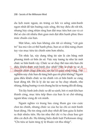 208 - Secrets of the Millionaire Mind

du lịch nước ngoài, ăn trứng cá hồi và uống sâm-banh
ngon nhất để tận hưởng cuộc sống, thì tuy điều đó rất tốt,
nhưng hãy công nhận rằng bạn đặt mục tiêu hơi cao và có
thể sẽ cần rất nhiều thời gian mới đạt đến hạnh phúc theo
mức chuẩn của bạn.
Mặt khác, nếu bạn không cần tất cả những “vật giải
trí” kia mà vẫn có thể hạnh phúc, bạn sẽ có khả năng chạm
tay vào mục tiêu tài chính sớm hơn nhiều.
Tôi nhắc lại, xây dựng tổng tài sản là cân bằng một
phương trình có bốn ẩn số. Việc này tương tự như lái một
chiếc xe bốn bánh vậy. Chiếc xe sẽ chạy thế nào nếu bạn chỉ
điều khiển được một bánh duy nhất? Hẳn là chiếc xe sẽ di
chuyển chậm chạp, dằn xóc, xẹt lửa và quay vòng vòng. Trải
nghiệm này chắc bạn đã từng biết qua rồi phải không? Người
giàu điều khiển chiếc xe tài chính với cả bốn bánh xe cùng
hoạt động tốt. Đó là lý do tại sao xe họ chạy nhanh, nhẹ
nhàng, thẳng hướng và nói chung họ lái xe tương đối dễ dàng.

http://forum.tech24h.vn
Tôi lấy hình ảnh chiếc xe để so sánh, bởi vì một khi bạn
thành công, mục tiêu tiếp theo của bạn là sẽ chở những
người khác cùng đi với mình.
Người nghèo và trung lưu cũng tham gia vào cuộc
chơi tài chính, nhưng chiếc xe của họ lại chỉ có một bánh
hoạt động. Họ tin rằng cách duy nhất để làm giàu là kiếm
ra thật nhiều tiền. Họ tin như thế chỉ vì họ chưa bao giờ
đến cái đích đó. Họ không hiểu định luật Parkinson rằng:
“Chi tiêu sẽ luôn tăng tỷ lệ thuận với thu nhập”.

 