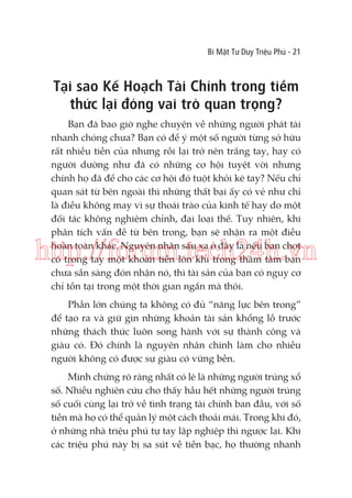 Bí Mật Tư Duy Triệu Phú - 21

Tại sao Kế Hoạch Tài Chính trong tiềm
thức lại đóng vai trò quan trọng?
Bạn đã bao giờ nghe chuyện về những người phát tài
nhanh chóng chưa? Bạn có để ý một số người từng sở hữu
rất nhiều tiền của nhưng rồi lại trở nên trắng tay, hay có
người dường như đã có những cơ hội tuyệt vời nhưng
chính họ đã để cho các cơ hội đó tuột khỏi kẽ tay? Nếu chỉ
quan sát từ bên ngoài thì những thất bại ấy có vẻ như chỉ
là điều không may vì sự thoái trào của kinh tế hay do một
đối tác không nghiêm chỉnh, đại loại thế. Tuy nhiên, khi
phân tích vấn đề từ bên trong, bạn sẽ nhận ra một điều
hoàn toàn khác. Nguyên nhân sâu xa ở đây là nếu bạn chợt
có trong tay một khoản tiền lớn khi trong thâm tâm bạn
chưa sẵn sàng đón nhận nó, thì tài sản của bạn có nguy cơ
chỉ tồn tại trong một thời gian ngắn mà thôi.

http://forum.tech24h.vn
Phần lớn chúng ta không có đủ “năng lực bên trong”
để tạo ra và giữ gìn những khoản tài sản khổng lồ trước
những thách thức luôn song hành với sự thành công và
giàu có. Đó chính là nguyên nhân chính làm cho nhiều
người không có được sự giàu có vững bền.
Minh chứng rõ ràng nhất có lẽ là những người trúng xổ
số. Nhiều nghiên cứu cho thấy hầu hết những người trúng
số cuối cùng lại trở về tình trạng tài chính ban đầu, với số
tiền mà họ có thể quản lý một cách thoải mái. Trong khi đó,
ở những nhà triệu phú tự tay lập nghiệp thì ngược lại. Khi
các triệu phú này bị sa sút về tiền bạc, họ thường nhanh

 