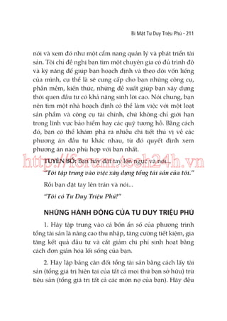 Bí Mật Tư Duy Triệu Phú - 211

nói và xem đó như một cẩm nang quản lý và phát triển tài
sản. Tôi chỉ đề nghị bạn tìm một chuyên gia có đủ trình độ
và kỹ năng để giúp bạn hoạch định và theo dõi vốn liếng
của mình, cụ thể là sẽ cung cấp cho bạn những công cụ,
phần mềm, kiến thức, những đề xuất giúp bạn xây dựng
thói quen đầu tư có khả năng sinh lời cao. Nói chung, bạn
nên tìm một nhà hoạch định có thể làm việc với một loạt
sản phẩm và công cụ tài chính, chứ không chỉ giới hạn
trong lĩnh vực bảo hiểm hay các quỹ tương hỗ. Bằng cách
đó, bạn có thể khám phá ra nhiều chi tiết thú vị về các
phương án đầu tư khác nhau, từ đó quyết định xem
phương án nào phù hợp với bạn nhất.

http://forum.tech24h.vn
TUYÊN BỐ: Bạn hãy đặt tay lên ngực và nói...

“Tôi tập trung vào việc xây dựng tổng tài sản của tôi.”
Rồi bạn đặt tay lên trán và nói...
“Tôi có Tư Duy Triệu Phú!”

NHỮNG HÀNH ĐỘNG CỦA TƯ DUY TRIỆU PHÚ
1. Hãy tập trung vào cả bốn ẩn số của phương trình
tổng tài sản là nâng cao thu nhập, tăng cường tiết kiệm, gia
tăng kết quả đầu tư và cắt giảm chi phí sinh hoạt bằng
cách đơn giản hóa lối sống của bạn.
2. Hãy lập bảng cân đối tổng tài sản bằng cách lấy tài
sản (tổng giá trị hiện tại của tất cả mọi thứ bạn sở hữu) trừ
tiêu sản (tổng giá trị tất cả các món nợ của bạn). Hãy đều

 