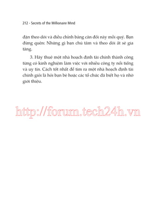 212 - Secrets of the Millionaire Mind

đặn theo dõi và điều chỉnh bảng cân đối này mỗi quý. Bạn
đừng quên: Những gì bạn chú tâm và theo dõi ắt sẽ gia
tăng.
3. Hãy thuê một nhà hoạch định tài chính thành công
từng có kinh nghiệm làm việc với nhiều công ty nổi tiếng
và uy tín. Cách tốt nhất để tìm ra một nhà hoạch định tài
chính giỏi là hỏi bạn bè hoặc các tổ chức đã biết họ và nhờ
giới thiệu.

http://forum.tech24h.vn

 