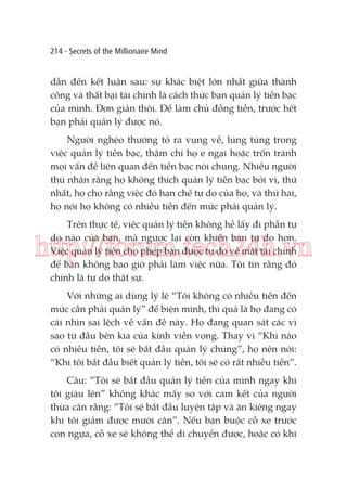 214 - Secrets of the Millionaire Mind

dẫn đến kết luận sau: sự khác biệt lớn nhất giữa thành
công và thất bại tài chính là cách thức bạn quản lý tiền bạc
của mình. Đơn giản thôi. Để làm chủ đồng tiền, trước hết
bạn phải quản lý được nó.
Người nghèo thường tỏ ra vụng về, lúng túng trong
việc quản lý tiền bạc, thậm chí họ e ngại hoặc trốn tránh
mọi vấn đề liên quan đến tiền bạc nói chung. Nhiều người
thú nhận rằng họ không thích quản lý tiền bạc bởi vì, thứ
nhất, họ cho rằng việc đó hạn chế tự do của họ, và thứ hai,
họ nói họ không có nhiều tiền đến mức phải quản lý.
Trên thực tế, việc quản lý tiền không hề lấy đi phần tự
do nào của bạn, mà ngược lại còn khiến bạn tự do hơn.
Việc quản lý tiền cho phép bạn được tự do về mặt tài chính
để bạn không bao giờ phải làm việc nữa. Tôi tin rằng đó
chính là tự do thật sự.

http://forum.tech24h.vn
Với những ai dùng lý lẽ “Tôi không có nhiều tiền đến
mức cần phải quản lý” để biện minh, thì quả là họ đang có
cái nhìn sai lệch về vấn đề này. Họ đang quan sát các vì
sao từ đầu bên kia của kính viễn vọng. Thay vì “Khi nào
có nhiều tiền, tôi sẽ bắt đầu quản lý chúng”, họ nên nói:
“Khi tôi bắt đầu biết quản lý tiền, tôi sẽ có rất nhiều tiền”.
Câu: “Tôi sẽ bắt đầu quản lý tiền của mình ngay khi
tôi giàu lên” không khác mấy so với cam kết của người
thừa cân rằng: “Tôi sẽ bắt đầu luyện tập và ăn kiêng ngay
khi tôi giảm được mười cân”. Nếu bạn buộc cỗ xe trước
con ngựa, cỗ xe sẽ không thể di chuyển được, hoặc có khi

 