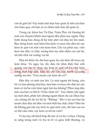 Bí Mật Tư Duy Triệu Phú - 215

còn đi giật lùi! Vậy trước tiên bạn hãy quản lý tiền của bạn
cho hiệu quả, rồi bạn sẽ có nhiều tiền hơn để quản lý.
Trong các khóa học Tư Duy Triệu Phú, tôi thường kể
một câu chuyện khiến mọi người đều phải suy ngẫm. Hãy
hình dung bạn đang đi bộ trên phố với đứa trẻ lên năm.
Bạn dừng trước một tiệm bán kem và mua cho đứa trẻ cây
kem ốc quế với một viên kem tròn. Chỉ vài phút sau, viên
kem tan dần và chảy xuống bàn tay nhỏ nhắn của em bé,
rồi bất chợt rơi xuống vỉa hè.
Đứa trẻ khóc lóc đòi bạn quay lại cửa tiệm để mua cây
kem khác. Và ngay lúc đó, đứa trẻ nhìn thấy bức ảnh
quảng cáo rực rỡ chụp cây kem ốc quế với ba viên kem
trông thật hấp dẫn. Đứa trẻ chỉ vào bức tranh và sung
sướng reo lên: “Con muốn cây kem đó cơ!”.

http://forum.tech24h.vn
Đến đây có một câu hỏi. Là một người tốt bụng, yêu
trẻ và hào phóng như bạn, liệu bạn có mua cho đứa trẻ cây
kem có tới ba viên tròn ngọt lịm kia không? Phản ứng đầu
tiên của bạn có thể là “Chắc chắn rồi”. Tuy nhiên, khi nghĩ
lại một chút, phần lớn những người tham dự các khóa học
của chúng tôi đã trả lời là: “Không”. Bởi vì tại sao bạn lại
muốn đưa đứa trẻ đến với một thất bại chắc chắn? Đứa trẻ
đã không giữ nổi cây kem ốc quế một viên, thì làm sao nó
có thể cầm chắc cây kem có tới ba viên?
Ví dụ này rất thích hợp để nói về vũ trụ và bạn. Chúng
ta sống trong một vũ trụ tử tế và giàu tình thương, và

 