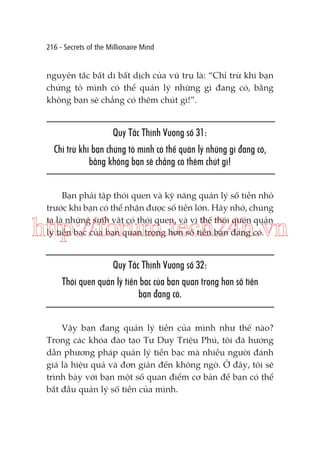216 - Secrets of the Millionaire Mind

nguyên tắc bất di bất dịch của vũ trụ là: “Chỉ trừ khi bạn
chứng tỏ mình có thể quản lý những gì đang có, bằng
không bạn sẽ chẳng có thêm chút gì!”.

Quy Tắc Thịnh Vượng số 31:
Chỉ trừ khi bạn chứng tỏ mình có thể quản lý những gì đang có,
bằng không bạn sẽ chẳng có thêm chút gì!
Bạn phải tập thói quen và kỹ năng quản lý số tiền nhỏ
trước khi bạn có thể nhận được số tiền lớn. Hãy nhớ, chúng
ta là những sinh vật có thói quen, và vì thế thói quen quản
lý tiền bạc của bạn quan trọng hơn số tiền bạn đang có.

http://forum.tech24h.vn
Quy Tắc Thịnh Vượng số 32:
Thói quen quản lý tiền bạc của bạn quan trọng hơn số tiền
bạn đang có.
Vậy bạn đang quản lý tiền của mình như thế nào?
Trong các khóa đào tạo Tư Duy Triệu Phú, tôi đã hướng
dẫn phương pháp quản lý tiền bạc mà nhiều người đánh
giá là hiệu quả và đơn giản đến không ngờ. Ở đây, tôi sẽ
trình bày với bạn một số quan điểm cơ bản để bạn có thể
bắt đầu quản lý số tiền của mình.

 