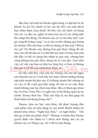 Bí Mật Tư Duy Triệu Phú - 217

Bạn hãy mở một tài khoản ngân hàng và đặt tên là tài
khoản Tự do Tài chính và bỏ vào đó 10% của mỗi đô-la
bạn nhận được (sau thuế). Số tiền này chỉ được sử dụng
cho các vụ đầu tư, nghĩa là mua hay tạo ra các dòng tiền
thu nhập thụ động. Tài khoản này có vai trò như một “con
gà vàng đẻ trứng vàng” và sẽ cho ra đời những quả trứng
lợi nhuận. Khi nào bạn có thể sử dụng số tiền này? Không
bao giờ! Tài khoản này không bao giờ được dùng để chi
tiêu, mà chỉ để đầu tư. Có thể đến lúc bạn về hưu, bạn mới
bắt đầu có thể sử dụng thu nhập từ quỹ này, nhưng bạn
cũng không bao giờ được dùng tới số vốn gốc. Làm như
vậy, số vốn của bạn cứ tiếp tục tăng lên và bạn sẽ không
bao giờ lo sẽ rơi vào cảnh túng thiếu cả.

http://forum.tech24h.vn
Có lần một học viên của tôi, Emma, kể cho tôi nghe
câu chuyện của cô. Cách đây hai năm, Emma tưởng chừng
sắp phải tuyên bố phá sản. Cô không muốn thế, nhưng số
nợ của cô đã vượt quá khả năng chi trả và cô cảm thấy
mình không còn lựa chọn nào khác. Rồi cô tham gia khóa
học Tư Duy Triệu Phú và nghe nói về hệ thống quản lý tài
chính. Emma thốt lên: “Đây rồi! Đây là trợ thủ giúp tôi
thoát khỏi mớ bòng bong này!”.

Emma, như các học viên khác, đã được hướng dẫn
cách phân chia số tiền đang có của mình thành nhiều tài
khoản khác nhau. “Nghe hay thật,” - cô nghĩ thầm. - “Tôi
làm gì có tiền mà phân chia!”. Nhưng vì muốn thử, Emma
quyết định vẫn dành ra 1 đô-la mỗi tháng cho các tài
khoản của cô. Đúng vậy, chỉ 1 đô-la mỗi tháng.

 