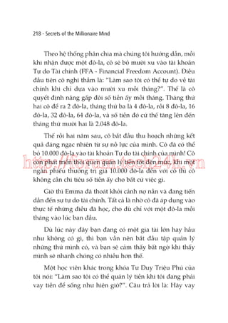 218 - Secrets of the Millionaire Mind

Theo hệ thống phân chia mà chúng tôi hướng dẫn, mỗi
khi nhận được một đô-la, cô sẽ bỏ mười xu vào tài khoản
Tự do Tài chính (FFA - Financial Freedom Account). Điều
đầu tiên cô nghĩ thầm là: “Làm sao tôi có thể tự do về tài
chính khi chỉ dựa vào mười xu mỗi tháng?”. Thế là cô
quyết định nâng gấp đôi số tiền ấy mỗi tháng. Tháng thứ
hai cô để ra 2 đô-la, tháng thứ ba là 4 đô-la, rồi 8 đô-la, 16
đô-la, 32 đô-la, 64 đô-la, và số tiền đó cứ thế tăng lên đến
tháng thứ mười hai là 2.048 đô-la.
Thế rồi hai năm sau, cô bắt đầu thu hoạch những kết
quả đáng ngạc nhiên từ sự nỗ lực của mình. Cô đã có thể
bỏ 10.000 đô-la vào tài khoản Tự do tài chính của mình! Cô
còn phát triển thói quen quản lý tiền tốt đến mức, khi một
ngân phiếu thưởng trị giá 10.000 đô-la đến với cô thì cô
không cần chi tiêu số tiền ấy cho bất cứ việc gì.

http://forum.tech24h.vn
Giờ thì Emma đã thoát khỏi cảnh nợ nần và đang tiến
dần đến sự tự do tài chính. Tất cả là nhờ cô đã áp dụng vào
thực tế những điều đã học, cho dù chỉ với một đô-la mỗi
tháng vào lúc ban đầu.
Dù lúc này đây bạn đang có một gia tài lớn hay hầu
như không có gì, thì bạn vẫn nên bắt đầu tập quản lý
những thứ mình có, và bạn sẽ cảm thấy bất ngờ khi thấy
mình sẽ nhanh chóng có nhiều hơn thế.
Một học viên khác trong khóa Tư Duy Triệu Phú của
tôi nói: “Làm sao tôi có thể quản lý tiền khi tôi đang phải
vay tiền để sống như hiện giờ?”. Câu trả lời là: Hãy vay

 