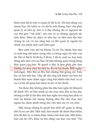 Bí Mật Tư Duy Triệu Phú - 219

thêm một đô-la nữa và quản lý đô-la ấy. Dù bạn đang vay
mượn hay chỉ kiếm ra vài đô-la mỗi tháng, bạn vẫn phải
quản lý số tiền ấy, bởi vì ở đây không chỉ có nguyên tắc
của thế giới “vật chất”, mà còn có cả những nguyên tắc
tinh thần. Điều kỳ diệu về tiền bạc sẽ đến một khi bạn
chứng tỏ với vũ trụ rằng bạn có thể quản lý nguồn tài
chính của mình một cách hiệu quả.
Bên cạnh việc mở tài khoản Tự do Tài chính, bạn nên
có một ống tiết kiệm trong nhà và hàng ngày bỏ tiền vào
đó. Đó có thể là 10 đô-la, 5 đô-la, 1 đô-la, một xu, hay mấy
đồng tiền tiêu vặt của bạn. Số tiền không quan trọng bằng
thói quen của bạn. Bí quyết ở đây là bạn phải chú tâm
hướng tới mục tiêu trở nên tự do về tài chính. Mỗi ngày,
mỗi ngày. Mọi thứ sẽ thu hút những thứ giống nó. Tiền
bạc sẽ hút tiền bạc. Hãy để cho ống tiết kiệm của bạn trở
thành thỏi nam châm ngày càng hút nhiều tiền hơn và cả
các cơ hội để giúp bạn được tự do về tài chính.

http://forum.tech24h.vn
Tôi đoán đây không phải lần đầu bạn nghe lời khuyên
để dành 10% số tiền mình có cho mục tiêu đầu tư lâu dài,
nhưng có thể là lần đầu tiên bạn nghe nói rằng bạn phải có
một tài khoản lớn tương đương như thế cho mục tiêu
ngược lại, được dành riêng cho việc tiêu xài và vui chơi.
Một trong những bí quyết lớn nhất để quản lý đồng
tiền là sự cân đối. Một mặt, bạn muốn để dành thật nhiều
tiền để đầu tư và kiếm được nhiều tiền hơn nữa. Mặt khác,
bạn cần bỏ 10% khác từ thu nhập của bạn vào một “Tài

 